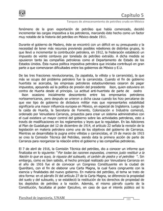 Capítulo 5 
Tanques de almacenamiento de petróleo crudo en México 
Facultad de ingeniería, UNAM 111
fenómeno de la gran exportación de petróleo que había comenzado, decidió
incrementar las cargas impositiva a los petroleros, marcando éste hecho como un factor
muy notable de la historia del petróleo en México desde 1911.
Durante el gobierno de Madero, éste se encontró con un déficit en su presupuesto y la
necesidad de tener más recursos previendo posibles rebeliones de distintos grupos, lo
que llevó a incrementar la contribución petrolera, en 1912, la Federación estableció un
impuesto de veinte centavos por tonelada de petróleo extraído. A dicha medida se
opusieron tanto las compañías petroleras como el Departamento de Estado de los
Estados Unidos. Ésta nueva política impositiva petrolera que iniciaba contribuyó en gran
parte a que comenzaran dificultades entre los gobiernos de México y E.U.
De las tres fracciones revolucionarias, (la zapatista, la villista y la carrancista), la que
más se ocupo del problema petrolero fue la carrancista. Cuando el fin de gobierno
huertista se acercaba, las empresas petroleras estadounidenses cesaron de pagar
impuestos, apoyando así la política de presión del presidente Wilson, quien estuviera en
contra de Huerta desde el principio. La actitud anti-huertista de parte de Woodrow
Wilson ocasiono inicialmente descontento entre los empresarios petroleros
norteamericanos, pero después se unieron a dicha causa cuando los hizo percatarse de
que ese tipo de gobierno de dictadura militar mas que representarles estabilidad
significaría una mayor influencia europea en México, en especial de Inglaterra. Luego de
la caída de Huerta, la Secretaria de Fomento, Colonización e Industria comenzó,
ordenado por Venustiano Carranza, proyectos para crear un sistema administrativo con
el cual existiera un mayor control del gobierno sobre las actividades petroleras, esto a
través de modificaciones en los reglamentos y leyes que la regulaban. En las Adiciones
al Plan de Guadalupe del 12 de diciembre de 1914, el artículo 22 señala la revisión de la
legislación en materia petrolera como una de los objetivos del gobierno de Carranza.
Mientras se desarrollaba la pugna entre villistas y carrancistas, el 19 de marzo de 1915
se creo la Comisión Técnica del Petróleo, siendo ésta la primera acción de parte de
Carranza para reorganizar la relación entre el gobierno y las compañías petroleras.
El 7 de abril de 1916, la Comisión Técnica del petróleo, dio a conocer un informe que
finalizaba en lo siguiente: “Por todas las razones expuestas, creemos justo restituir a la
Nación lo que es suyo, la riqueza del subsuelo, el carbón de piedra y el petróleo…”. Sin
embargo, como es bien sabido, el hecho principal realizado por Venustiano Carranza en
el año de 1916 fue el de convocar un Congreso Constituyente en la ciudad de
Querétaro, con el fin de elaborar una Carta Magna, la cual fuera congruente con la
esencia y finalidades del nuevo gobierno. En materia del petróleo, el tema se trato de
otra forma: en el párrafo IV del artículo 27 de la Carta Magna, se diferencio la propiedad
del suelo y del subsuelo, y se estableció la restitución de los derechos de propiedad de
los depósitos de petróleo a la nación. Además, el mismo párrafo cuarto de la
Constitución, facultaba al poder Ejecutivo, en caso de que el interés público así lo
 