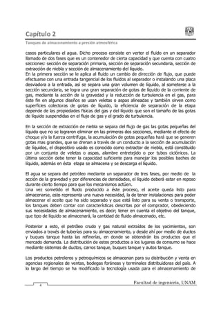 Capítulo 2
Tanques de almacenamiento a presión atmosférica
Facultad de ingeniería, UNAM
4
casos particulares el agua. Dicho proceso consiste en verter el fluido en un separador
llamado de dos fases que es un contenedor de cierta capacidad y que cuenta con cuatro
secciones: sección de separación primaria, sección de separación secundaria, sección de
extracción de niebla y sección de almacenamiento del líquido.
En la primera sección se le aplica al fluido un cambio de dirección de flujo, que puede
efectuarse con una entrada tangencial de los fluidos al separador o instalando una placa
desviadora a la entrada, así se separa una gran volumen de líquido, al someterse a la
sección secundaria, se logra una gran separación de gotas de líquido de la corriente de
gas, mediante la acción de la gravedad y la reducción de turbulencia en el gas, para
éste fin en algunos diseños se usan veletas o aspas alineadas y también sirven como
superficies colectoras de gotas de líquido, la eficiencia de separación de la etapa
depende de las propiedades físicas del gas y del líquido que son el tamaño de las gotas
de líquido suspendidas en el flujo de gas y el grado de turbulencia.
En la sección de extracción de niebla se separa del flujo de gas las gotas pequeñas del
líquido que no se lograron eliminar en las primeras dos secciones, mediante el efecto de
choque y/o la fuerza centrifuga, la acumulación de gotas pequeñas hará que se generen
gotas mas grandes, que se drenan a través de un conducto a la sección de acumulación
de líquidos, el dispositivo usado es conocido como extractor de niebla, está constituido
por un conjunto de veletas o aspas, alambre entretejido o por tubos ciclónicos. La
última sección debe tener la capacidad suficiente para manejar los posibles baches de
líquido, además en ésta etapa se almacena y se descarga el líquido.
El agua se separa del petróleo mediante un separador de tres fases, por medio de la
acción de la gravedad y por diferencias de densidades, el líquido deberá estar en reposo
durante cierto tiempo para que los mecanismos actúen.
Una vez sometido el fluido producido a éste proceso, el aceite queda listo para
almacenarse, esto representa una nueva necesidad, la de tener instalaciones para poder
almacenar el aceite que ha sido separado y que está listo para su venta o transporte,
los tanques deben contar con características descritas por el comprador, obedeciendo
sus necesidades de almacenamiento, es decir; tener en cuenta el objetivo del tanque,
que tipo de líquido se almacenará, la cantidad de fluido almacenado, etc.
Posterior a esto, el petróleo crudo y gas natural extraídos de los yacimientos, son
enviados a través de tuberías para su almacenamiento, y desde ahí por medio de ductos
y buques tanque hasta las refinerías, en donde se obtendrán los productos que el
mercado demanda. La distribución de estos productos a los lugares de consumo se hace
mediante sistemas de ductos, carros tanque, buques tanque y autos tanque.
Los productos petroleros y petroquímicos se almacenan para su distribución y venta en
agencias regionales de ventas, bodegas foráneas y terminales distribuidoras del país. A
lo largo del tiempo se ha modificado la tecnología usada para el almacenamiento de
 