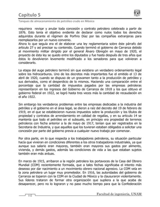 Capítulo 5                                                                                 
Tanques de almacenamiento de petróleo crudo en México 
Facultad de ingeniería, UNAM112
requiriera revisar y anular toda concesión y contrato petrolero celebrado a partir de
1876. Esto tenía el objetivo evidente de declarar como nulos todos los derechos
adquiridos durante el régimen de Porfirio Díaz por las compañías extranjeras para
reemplazarlos por un nuevo convenio.
Ahora lo que seguía era el de elaborar una ley reglamentaria sobre éste párrafo del
articulo 27 y así precisar su contenido. Cuando terminó el gobierno de Carranza debido
al movimiento militar dirigido por el general Álvaro Obregón en mayo de 1920, el
proyecto de ésta ley se quedo entre los diputados y fue hasta después de tres años que
éstos lo devolvieron levemente modificado a los senadores para que volvieran a
considerarlo.
La etapa del auge petrolero terminó sin que existiera un verdadero ordenamiento legal
sobre los hidrocarburos. Uno de los decretos más importantes fue el emitido el 13 de
abril de 1920, cuando se dispuso de un gravamen tanto a la producción de petróleo y
sus derivados, como el desperdicio de lo mismos. Haciendo una comparación entre el
porcentaje que la cantidad de impuestos pagados por las empresas petroleras
representaron en los ingresos del Gobierno de Carranza de 1918 y los que obtuvo el
gobierno federal en 1922, se logró hasta tres veces más la cantidad de recaudación en
el año 1922.
Sin embargo los verdaderos problemas entre las empresas dedicadas a la industria del
petróleo y el gobierno en el área legal, se dieron a raíz del decreto del 19 de febrero de
1919, en el que se establecieron nuevos impuestos sobre la producción y los títulos de
propiedad y contratos de arrendamiento en calidad de regalías, y en su articulo 14 se
mantenía que todo el petróleo en el subsuelo, en principio era propiedad de terrenos
petroleros con fecha anterior a la de mayo de 1917, tenían que ser registrados en la
Secretaria de Industria, y que aquellos que los tuvieran estaban obligados a solicitar una
concesión por parte del gobierno previa a cualquier nuevo trabajo por comenzar.
Por otra parte, en lo que respecta a los trabajadores petroleros, su situación particular
hacía que vivieran en condiciones diferentes a los otros trabajadores industriales, ya que
aunque sus salario eran mayores, también eran mayores sus gastos por alimento,
vivienda, y demás gastos, además las condiciones de vida a las que estaban sujetos
también eran más arduas.
En marzo de 1915, arribaron a la región petrolera los portavoces de la Casa del Obrero
Mundial (COM) recientemente formada, que a tales fechas significaba el intento más
deseoso por dar nacimiento a un movimiento obrero nacional agresivo. La COM veía en
la zona petrolera un lugar muy prometedor. En 1916, las autoridades del gobierno de
Carranza se toparon con la COM en la Ciudad de México y la clausuraron violentamente.
Sus líderes trataron de formar otra organización que supliera a la que acaba de
desaparecer, pero no lo lograron y no paso mucho tiempo para que la Confederación
 