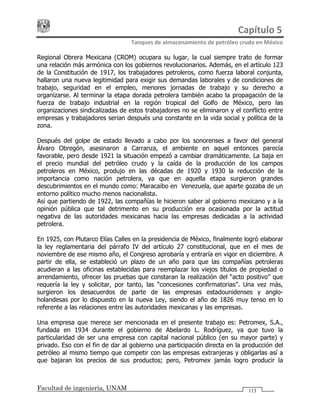 Capítulo 5 
Tanques de almacenamiento de petróleo crudo en México 
Facultad de ingeniería, UNAM 113
Regional Obrera Mexicana (CROM) ocupara su lugar, la cual siempre trato de formar
una relación más armónica con los gobiernos revolucionarios. Además, en el artículo 123
de la Constitución de 1917, los trabajadores petroleros, como fuerza laboral conjunta,
hallaron una nueva legitimidad para exigir sus demandas laborales y de condiciones de
trabajo, seguridad en el empleo, menores jornadas de trabajo y su derecho a
organizarse. Al terminar la etapa dorada petrolera también acabo la propagación de la
fuerza de trabajo industrial en la región tropical del Golfo de México, pero las
organizaciones sindicalizadas de estos trabajadores no se eliminaron y el conflicto entre
empresas y trabajadores serian después una constante en la vida social y política de la
zona.
Después del golpe de estado llevado a cabo por los sonorenses a favor del general
Álvaro Obregón, asesinaron a Carranza, el ambiente en aquel entonces parecía
favorable, pero desde 1921 la situación empezó a cambiar dramáticamente. La baja en
el precio mundial del petróleo crudo y la caída de la producción de los campos
petroleros en México, produjo en las décadas de 1920 y 1930 la reducción de la
importancia como nación petrolera, ya que en aquella etapa surgieron grandes
descubrimientos en el mundo como: Maracaibo en Venezuela, que aparte gozaba de un
entorno político mucho menos nacionalista.
Así que partiendo de 1922, las compañías le hicieron saber al gobierno mexicano y a la
opinión pública que tal detrimento en su producción era ocasionada por la actitud
negativa de las autoridades mexicanas hacia las empresas dedicadas a la actividad
petrolera.
En 1925, con Plutarco Elías Calles en la presidencia de México, finalmente logró elaborar
la ley reglamentaria del párrafo IV del artículo 27 constitucional, que en el mes de
noviembre de ese mismo año, el Congreso aprobaría y entraría en vigor en diciembre. A
partir de ella, se estableció un plazo de un año para que las compañías petroleras
acudieran a las oficinas establecidas para reemplazar los viejos títulos de propiedad o
arrendamiento, ofrecer las pruebas que constaran la realización del “acto positivo” que
requería la ley y solicitar, por tanto, las “concesiones confirmatorias”. Una vez más,
surgieron los desacuerdos de parte de las empresas estadounidenses y anglo-
holandesas por lo dispuesto en la nueva Ley, siendo el año de 1826 muy tenso en lo
referente a las relaciones entre las autoridades mexicanas y las empresas.
Una empresa que merece ser mencionada en el presente trabajo es: Petromex, S.A.,
fundada en 1934 durante el gobierno de Abelardo L. Rodríguez, ya que tuvo la
particularidad de ser una empresa con capital nacional público (en su mayor parte) y
privado. Eso con el fin de dar al gobierno una participación directa en la producción del
petróleo al mismo tiempo que competir con las empresas extranjeras y obligarlas así a
que bajaran los precios de sus productos; pero, Petromex jamás logro producir la
 