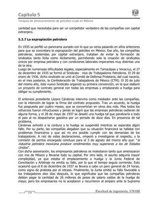 Capítulo 5                                                                                 
Tanques de almacenamiento de petróleo crudo en México 
Facultad de ingeniería, UNAM114
cantidad que necesitaba para ser un competidor verdadero de las compañías con capital
extranjero.
5.2.7 La expropiación petrolera
En 1935 se perfiló un panorama aunado con lo que ya venia pasando en años anteriores
para que se concretara la expropiación del petróleo en México. Ese año, las compañías
petroleras, sostenidas por capital extranjero, trataban de evitar la formación de
sindicatos tanto lícita como ilícitamente, permitiendo solo la creación de sindicatos
únicos por empresa petrolera y con condiciones laborales imperantes muy distintas una
de la otra.
Luego de numerosas dificultades legales, especialmente en Tamaulipas y Veracruz, el 27
de diciembre de 1935 se formó el Sindicato Único de Trabajadores Petroleros. El 29 de
enero de 1936, dicho sindicato se unió al Comité de Defensa Proletaria, del cual nacería,
en el mes posterior, la Confederación de Trabajadores de México (CTM). El 20 de julio
del mismo año, éste nuevo Sindicato organizó su primera convención, en la que elaboró
un proyecto de contrato general con todas las empresas y emplazando a huelga para
obligar su cumplimiento.
El entonces presidente Lázaro Cárdenas intervino como mediador ante las compañías,
con la intención de lograr la firma del contrato propuesto. Tras un acuerdo, la huelga
fue pospuesta por cuatro meses, que se convertirían en otros dos más. Mas todos los
esfuerzos fueron infructuosos y jamás se logró que las empresas petroleras cedieran de
alguna forma, y el 28 de mayo de 1937 se desató una huelga tal que paralizaría a todo
el país al no despacharse gasolina por un periodo de doce días. En presencia de tal
problema,
Cárdenas exhortó a la cordura y la huelga se suspendió mientras se esperaba algún
fallo. Por su parte, las compañías alegaban que su situación financiera se hallaba con
problemas financieros y que así no era posible cumplir con las demandas de los
trabajadores. A raíz de estas declaraciones, empezó a investigarse al respecto, y la
comisión de peritos encargada concluyo para el 3 de agosto del mismo año que: “la
industria petrolera mexicana produce rendimientos muy superiores a los de Estados
Unidos”.
Con dicha aseveración, los empresarios petroleros se molestaron tanto que amenazaron
con irse de México y llevarse todo su capital. Por otro lado, el asunto adquiría mayor
complejidad, ya que estaba el emplazamiento a huelga y la Junta Federal de
Conciliación y Arbitraje no emitía su fallo, por lo que el tiempo seguía corriendo. Esto
ocasionó que el 8 de diciembre de 1937 se llevara a cabo un paro general de 24 horas,
como signo de protesta por el retraso. Finalmente, la Junta emitió su fallo favorable a
los trabajadores diez días después, lo que significaba que las compañías petroleras
debían pagar la cantidad de 26 millones de pesos de salario caídos de la huelga de
mayo; pero los empresarios no lo aceptaron y recurrieron al amparo ante la Suprema
 