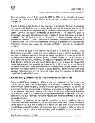 Capítulo 5 
Tanques de almacenamiento de petróleo crudo en México 
Facultad de ingeniería, UNAM 115
Corte de Justicia, pero el 3 de marzo de 1938, la SCJN no les concedió el amparo
además los obligo a subir los salarios y mejorar las condiciones laborales de sus
trabajadores.
Tras la molestia de los dueños de las empresas, el presidente Cárdenas les propuso
negociar ante el Sindicato que aceptaran los 26 millones de pesos en vez de los 40
millones, como se estaba exigiendo. Según se comenta entre algunos testigos, cuando
Lázaro Cárdenas les estaba planteando el ofrecimiento a ser mediador, estos le
preguntaron que quien garantizaba que con el pago, la huelga terminaría, a lo que él
respondió: “Yo, el Presidente de la Republica”, y sarcásticamente uno de los
empresarios contestó: “¿Usted?”. Entonces el presidente Cárdenas dio fin secamente a
la conversación. Tal acción de desconfianza constituyó el detonante que el presidente
finalmente necesito para acabar con el largo conflicto, y anunciar la expropiación
petrolera.
El 18 de marzo de 1938 fue el histórico día en que, a las ocho de la noche, Lázaro
Cárdenas se encontraba reunido solo con su gabinete al que le informó su decisión de
expropiar la industria petrolera. Un par de horas mas tarde, a través de todas las
estaciones de radio, era de dominio publico la nueva disposición. De ésta forma, la
única compañía mexicana, Petromex, fue adquiriendo progresivamente las concesiones.
El 23 de marzo se formó una gran manifestación de apoyo en la Ciudad de México. Otra
muestra de respaldo muy especial fue la que se dio el 12 de abril en la que frente al
Palacio de Bellas Artes, miles de mujeres de las distintas clases sociales llevaron su muy
particular cooperación como pago para la deuda petrolera, desde gallinas hasta joyas
valiosas. Posteriormente, el 7 de junio del mismo año, fue publicado el decreto de
creación de Petróleos Mexicanos.
5.2.8 El inicio y consolidación de la nueva industria nacionalizada
Desde que PEMEX fue fundado en 1938 se le relacionó con la autoridad del gobierno, ya
que el Ejecutivo era quien se encargaría para nombrar la mayoría del Consejo de
Administración y para designar y remover al director general, además de las políticas de
la empresa. También se aseguraba el manejo de la empresa por conducto de la revisión
de sus ingresos y egresos a cargo de la Secretaria de Hacienda, así como de la política
fiscal impuesta y por el control de precios regulado siempre por el Ejecutivo. Todo esto
contribuyó para que Petróleos Mexicanos naciera con objetivos distintos a los de las
empresas privadas.
Sin embargo, al principio no fue fácil la transición, ya que el problema con las
compañías petroleras anteriores no se solucionó sino hasta 1947 cuando se firmó el
último acuerdo que fue con la compañía el Águila. Por otro lado, la Segunda Guerra
mundial jugo un papel importante para conseguir que se aceptara el trato por parte de
las empresas, ya que, pese a que no había total aprobación de parte de ellas, el
 