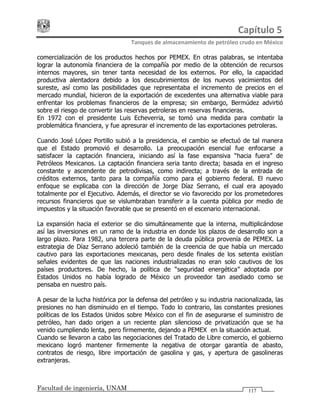 Capítulo 5 
Tanques de almacenamiento de petróleo crudo en México 
Facultad de ingeniería, UNAM 117
comercialización de los productos hechos por PEMEX. En otras palabras, se intentaba
lograr la autonomía financiera de la compañía por medio de la obtención de recursos
internos mayores, sin tener tanta necesidad de los externos. Por ello, la capacidad
productiva alentadora debido a los descubrimientos de los nuevos yacimientos del
sureste, así como las posibilidades que representaba el incremento de precios en el
mercado mundial, hicieron de la exportación de excedentes una alternativa viable para
enfrentar los problemas financieros de la empresa; sin embargo, Bermúdez advirtió
sobre el riesgo de convertir las reservas petroleras en reservas financieras.
En 1972 con el presidente Luis Echeverria, se tomó una medida para combatir la
problemática financiera, y fue apresurar el incremento de las exportaciones petroleras.
Cuando José López Portillo subió a la presidencia, el cambio se efectuó de tal manera
que el Estado promovió el desarrollo. La preocupación esencial fue enfocarse a
satisfacer la captación financiera, iniciando así la fase expansiva “hacia fuera” de
Petróleos Mexicanos. La captación financiera seria tanto directa; basada en el ingreso
constante y ascendente de petrodivisas, como indirecta; a través de la entrada de
créditos externos, tanto para la compañía como para el gobierno federal. El nuevo
enfoque se explicaba con la dirección de Jorge Díaz Serrano, el cual era apoyado
totalmente por el Ejecutivo. Además, el director se vio favorecido por los prometedores
recursos financieros que se vislumbraban transferir a la cuenta pública por medio de
impuestos y la situación favorable que se presentó en el escenario internacional.
La expansión hacia el exterior se dio simultáneamente que la interna, multiplicándose
así las inversiones en un ramo de la industria en donde los plazos de desarrollo son a
largo plazo. Para 1982, una tercera parte de la deuda pública provenía de PEMEX. La
estrategia de Díaz Serrano adoleció también de la creencia de que había un mercado
cautivo para las exportaciones mexicanas, pero desde finales de los setenta existían
señales evidentes de que las naciones industrializadas no eran solo cautivos de los
países productores. De hecho, la política de “seguridad energética” adoptada por
Estados Unidos no había logrado de México un proveedor tan asediado como se
pensaba en nuestro país.
A pesar de la lucha histórica por la defensa del petróleo y su industria nacionalizada, las
presiones no han disminuido en el tiempo. Todo lo contrario, las constantes presiones
políticas de los Estados Unidos sobre México con el fin de asegurarse el suministro de
petróleo, han dado origen a un reciente plan silencioso de privatización que se ha
venido cumpliendo lenta, pero firmemente, dejando a PEMEX en la situación actual.
Cuando se llevaron a cabo las negociaciones del Tratado de Libre comercio, el gobierno
mexicano logró mantener firmemente la negativa de otorgar garantía de abasto,
contratos de riesgo, libre importación de gasolina y gas, y apertura de gasolineras
extranjeras.
 