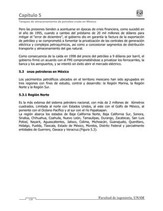 Capítulo 5                                                                                 
Tanques de almacenamiento de petróleo crudo en México 
Facultad de ingeniería, UNAM118
Pero las presiones tienden a acentuarse en épocas de crisis financiera, como sucedió en
el año de 1995, cuando a cambio del préstamo de 20 mil millones de dólares para
mitigar el “error de diciembre”, el gobierno dio en garantía la factura de la exportación
de petróleo y se comprometió a fomentar la privatización de las centrales de generación
eléctrica y complejos petroquímicos, así como a concesionar segmentos de distribución
transporte y almacenamiento del gas natural.
Como consecuencia de la caída en 1998 del precio del petróleo a 9 dólares por barril, el
gobierno firmó un acuerdo con el FMI comprometiéndose a privatizar los ferrocarriles, la
banca y los aeropuertos, y se intentó sin éxito abrir el mercado eléctrico.
5.3 Zonas petroleras en México
Los yacimientos petrolíficos ubicados en el territorio mexicano han sido agrupados en
tres regiones con fines de estudio, control y desarrollo: la Región Marina, la Región
Norte y la Región Sur.
5.3.1 Región Norte
Es la más extensa del sistema petrolero nacional, con más de 2 millones de kilómetros
cuadrados. Limitada al norte con Estados Unidos, al este con el Golfo de México, al
poniente con el Océano Pacífico y al sur con el río Papaloapan.
La región abarca los estados de Baja California Norte, Baja California Sur, Sonora,
Sinaloa, Chihuahua, Coahuila, Nuevo León, Tamaulipas, Durango, Zacatecas, San Luis
Potosí, Nayarit, Aguascalientes, Jalisco, Colima, Michoacán, Guanajuato, Querétaro,
Hidalgo, Puebla, Tlaxcala, Estado de México, Morelos, Distrito Federal y parcialmente
entidades de Guerrero, Oaxaca y Veracruz.(Figura 5.3).
 