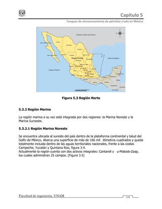 Capítulo 5 
Tanques de almacenamiento de petróleo crudo en México 
Facultad de ingeniería, UNAM 119
Figura 5.3 Región Norte
5.3.2 Región Marina
La región marina a su vez está integrada por dos regiones: la Marina Noreste y la
Marina Suroeste.
5.3.2.1 Región Marina Noreste
Se encuentra ubicada al sureste del país dentro de la plataforma continental y talud del
Golfo de México. Abarca una superficie de más de 166 mil kilómetros cuadrados y queda
totalmente incluida dentro de las aguas territoriales nacionales, frente a las costas
Campeche, Yucatán y Quintana Roo, figura 3.4.
Actualmente la región cuenta con dos activos integrales: Cantarell y Ku-Maloob-Zaap,
los cuales administran 25 campos. (Figura 3.5)
 