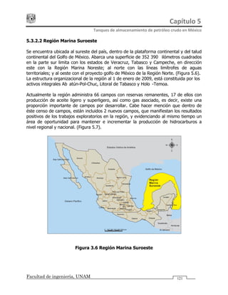 Capítulo 5 
Tanques de almacenamiento de petróleo crudo en México 
Facultad de ingeniería, UNAM 121
5.3.2.2 Región Marina Suroeste
Se encuentra ubicada al sureste del país, dentro de la plataforma continental y del talud
continental del Golfo de México. Abarca una superficie de 352 390 kilómetros cuadrados
en la parte sur limita con los estados de Veracruz, Tabasco y Campeche, en dirección
este con la Región Marina Noreste; al norte con las líneas limítrofes de aguas
territoriales; y al oeste con el proyecto golfo de México de la Región Norte. (Figura 5.6).
La estructura organizacional de la región al 1 de enero de 2009, está constituida por los
activos integrales Abkatún-Pol-Chuc, Litoral de Tabasco y Holok-Temoa.
Actualmente la región administra 66 campos con reservas remanentes, 17 de ellos con
producción de aceite ligero y superligero, así como gas asociado, es decir, existe una
proporción importante de campos por desarrollar. Cabe hacer mención que dentro de
éste censo de campos, están incluidos 2 nuevos campos, que manifiestan los resultados
positivos de los trabajos exploratorios en la región, y evidenciando al mismo tiempo un
área de oportunidad para mantener e incrementar la producción de hidrocarburos a
nivel regional y nacional. (Figura 5.7).
Figura 3.6 Región Marina Suroeste
 