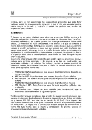 Capítulo 2
Tanques de almacenamiento a presión atmosférica
Facultad de ingeniería, UNAM 5
petróleo, pero se han determinado las características principales que debe tener
cualquier unidad de almacenamiento, como son el que brinde una seguridad máxima
contra riesgos de incendio y explosión y reducir las perdidas que resultan de
evaporación y escurrimiento.
2.2 El tanque
El tanque es un equipo diseñado para almacenar o procesar fluidos, previos a la
refinación del petróleo. Estos tanques son construidos de diferentes tipos, tamaños y
materiales dependiendo del objetivo para el cual se tenga en cuenta el uso de dicho
tanque. La volatilidad del fluido almacenado, y la presión a la que se someterá el
mismo, determinarán el tipo de tanque que se usará. Existen tanques que generalmente
trabajan a presión atmosférica, es decir que son tanques que están diseñados para
operar a una presión interna en donde la presión de vapor real es aproximadamente
equivalente a la presión atmosférica, entendiéndose que presión de vapor de un líquido,
es la presión de su vapor a una temperatura dada cuando las fases de vapor y líquido
están en equilibrio.
Usualmente estos tanques están construidos por carbón o por una aleación de acero, o
metales para servicios especiales y de acuerdo a su tipo de construcción, son
remachados soldados y atornillados. Sin embargo también se pueden construir de
concreto o madera, las consideraciones para el diseño de tanques atmosféricos, están
dadas en las siguientes normas API:
· API Standard 12A: Especificaciones para tanques de almacenamiento de aceite con
cuerpo remachado.
· API Standard 12B: Especificaciones para tanques de producción atornillados
· API Standard 12D: Especificaciones para tanques de producción soldados de gran
tamaño
· API Standard 12E: Especificaciones para tanques de producción de madera
· API Standard 12F: Especificaciones para tanques pequeños soldados para
producción
· API Standard 650: Tanques de acero soldados para hidrocarburos (que se
mencionara detenidamente en el siguiente capitulo)
También existen tanques llamados de baja presión, los cuales han sido diseñados para
operar a presiones en donde el espacio de vapor o gas excede de los límites permitidos
en la norma API 650, pero que no se exceda de 15 [psi]. Estos tanques son
comúnmente construidos de acero y son usualmente soldados, aunque también pueden
ser remachados. Las reglas para la construcción de estos tanques se encuentran en la
norma API 620: Reglas para el diseño y construcción de grandes tanques de
almacenamiento para baja presión soldados.
 