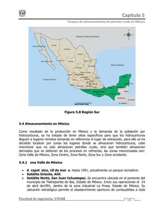 Capítulo 5 
Tanques de almacenamiento de petróleo crudo en México 
Facultad de ingeniería, UNAM 123
Figura 5.8 Región Sur
5.4 Almacenamiento en México
Como resultado de la producción en México y la demanda de la población por
hidrocarburos, se ha tratado de tener sitios específicos para que los hidrocarburos
lleguen a lugares remotos tomando en referencia el lugar de extracción, para ello se ha
decidido localizar por zonas los lugares donde se almacenan hidrocarburos, cabe
mencionar que no solo almacenan petróleo crudo, sino que también almacenan
derivados que se obtienen de los procesos en refinerías, las zonas mencionadas son:
Zona Valle de México, Zona Centro, Zona Norte, Zona Sur y Zona occidente.
5.4.1 Zona Valle de México
• Azcapotzalco, 18 de marzo. Hasta 1991, actualmente un parque recreativo.
• Satélite Oriente, Añil.
• Satélite Norte, San Juan Ixhuatepec. Se encuentra ubicada en el poniente del
municipio de Tlalnepantla de Baz, Estado de México. Inicio sus operaciones el 24
de abril de1991, dentro de la zona industrial La Presa, Estado de México. Su
ubicación estratégica permite el abastecimiento oportuno de combustibles a toda
 