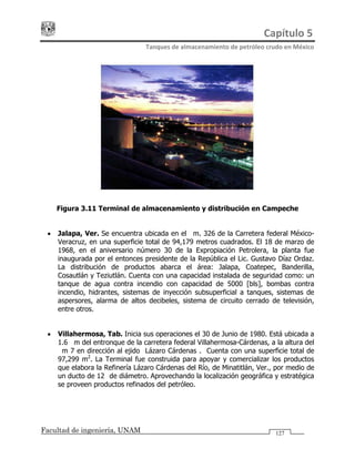 Capítulo 5 
Tanques de almacenamiento de petróleo crudo en México 
Facultad de ingeniería, UNAM 127
Figura 3.11 Terminal de almacenamiento y distribución en Campeche
• Jalapa, Ver. Se encuentra ubicada en el Km. 326 de la Carretera federal México-
Veracruz, en una superficie total de 94,179 metros cuadrados. El 18 de marzo de
1968, en el aniversario número 30 de la Expropiación Petrolera, la planta fue
inaugurada por el entonces presidente de la República el Lic. Gustavo Díaz Ordaz.
La distribución de productos abarca el área: Jalapa, Coatepec, Banderilla,
Cosautlán y Teziutlán. Cuenta con una capacidad instalada de seguridad como: un
tanque de agua contra incendio con capacidad de 5000 [bls], bombas contra
incendio, hidrantes, sistemas de inyección subsuperficial a tanques, sistemas de
aspersores, alarma de altos decibeles, sistema de circuito cerrado de televisión,
entre otros.
• Villahermosa, Tab. Inicia sus operaciones el 30 de Junio de 1980. Está ubicada a
1.6 Km del entronque de la carretera federal Villahermosa-Cárdenas, a la altura del
Km 7 en dirección al ejido "Lázaro Cárdenas". Cuenta con una superficie total de
97,299 m2
. La Terminal fue construida para apoyar y comercializar los productos
que elabora la Refinería Lázaro Cárdenas del Río, de Minatitlán, Ver., por medio de
un ducto de 12" de diámetro. Aprovechando la localización geográfica y estratégica
se proveen productos refinados del petróleo.
 
