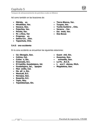 Capítulo 5                                                                                 
Tanques de almacenamiento de petróleo crudo en México 
Facultad de ingeniería, UNAM128
Así como también en las locaciones de:
• Mérida, Yuc.
• Minatitlan, Ver.
• Oaxaca, Oax.
• Pajaritos, Ver.
• Perote, Ver.
• Poza Rica, Ver
• Progreso, Yuc.
• Salina Cruz, Oax.
• Tapachula, Chis.
• Tierra Blanca, Ver.
• Tuxpan, Ver.
• Tuxtla Gutiérrez, Chis.
• Veracruz, Ver.
• Escámela, Ver.
• Dos Bocas
5.4.5 Zona occidente
En la zona occidente se encuentran las siguientes estaciones:
• Cd. Obregón, Son.
• Colima, Col.
• Culiacán, Sin.
• Ensenada, B.C.
• El Castillo, Guadalajara, Jal.
• Guadalajara, Jal., Zapopan
• Guamúchil, Sin.
• Guaymas, Son.
• Hermosillo, Son.
• La Paz, B.C.S.
• Lázaro Cárdenas, Mich.
• Magdalena, Son.
• Manzanillo, Col.
• Mazatlán, Sin.
• Mexicali, B.C.
• Navojoa, Son.
• Rosarito, B.C.
• Tepic, Nay.
• Topolobampo, Sin.
 