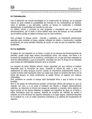 Capítulo 6 
Ingeniería de protección contra incendio para tanques de almacenamiento atmosféricos 
Facultad de ingeniería, UNAM 129
6.1 Introducción
Con la aplicación de nuevas tecnologías en la construcción de tanques, se ha logrado
reducir en gran medida la probabilidad de incendio en los contenedores de líquidos;
como el petróleo y sus derivados, cuando un tanque es construido e instalado
debidamente, la posibilidad de incendio es casi nula.
Un edificio común y corriente es más propenso a incendiarse que un tanque de
almacenamiento, por lo tanto si dicho edificio ésta cerca del tanque, es más probable
que el edificio ponga en peligro al tanque que en caso contrario.
Para proteger al tanque contra incendio y explosión, es importante proporcionar
aparatos para controlar el fuego, adoptar métodos de diseño y construcción, medidas
preventivas, así como también métodos de acción en caso de que se presenten dichos
accidentes.
6.2 La explosión
El peligro de una explosión es un factor a cuidar en los tanques de almacenamiento de
petróleo, puede surgir bajo ciertas circunstancias como: una chispa, una flama o el
aumento de temperatura en la envoltura, combinados con un gas que haya rebasado su
nivel de inflamabilidad, y que se encuentre mezclado con aire. Si el gas no ha rebasado
esos niveles de inflamabilidad entonces será un incendio.
Los tanques de techo flotante ofrecen mayor seguridad por que reducen el espacio
disponible para la formación de vapor, evitando la mezcla de vapor y aire. Las
explosiones en estos tanques ocurren cuando se encuentran prácticamente vacíos, o
cuando el techo esté reposando sobre sus topes que evitan el contacto del techo con el
fondo del tanque, en estas condiciones se puede formar un espacio con vapores
inflamables.
Otro problema es cuando el tanque esté demasiado lleno o que el techo se haya
hundido.
Pero si los gases de hidrocarburos pueden conservarse dentro del tanque sin que se
mezclen con aire, o si se evita el contacto con flamas o chispas suficientemente
calientes, se reducirían al mínimo los riesgos de explosión e incendio, dicho objetivo se
logra cuando en los techos flotantes se adapta una superficie de agua en el techo y
sellos herméticos para los vapores, además de conectar las válvulas de venteo a
tuberías con el fin de llevar los vapores venteados a un lugar seguro, (sistemas descritos
en el capitulo 4), o en un mejor escenario conectarse a un sistema de recuperación de
vapores.
 