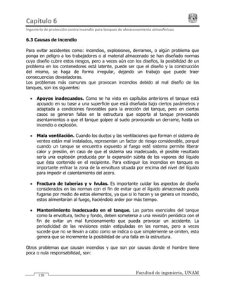 Capítulo 6                                                                                 
Ingeniería de protección contra incendio para tanques de almacenamiento atmosféricos 
Facultad de ingeniería, UNAM
130
6.3 Causas de incendio
Para evitar accidentes como: incendios, explosiones, derrames, o algún problema que
ponga en peligro a los trabajadores o al material almacenado se han diseñado normas
cuyo diseño cubre estos riesgos, pero a veces aún con los diseños, la posibilidad de un
problema en los contenedores está latente, puede ser que el diseño y la construcción
del mismo, se haga de forma irregular, dejando un trabajo que puede traer
consecuencias devastadoras.
Los problemas más comunes que provocan incendios debido al mal diseño de los
tanques, son los siguientes:
• Apoyos inadecuados. Como se ha visto en capítulos anteriores el tanque está
apoyado en su base a una superficie que está diseñada bajo ciertos parámetros y
adaptada a condiciones favorables para la erección del tanque, pero en ciertos
casos se generan fallas en la estructura que soporta al tanque provocando
asentamientos o que el tanque golpee al suelo provocando un derrame, hasta un
incendio o explosión.
• Mala ventilación. Cuando los ductos y las ventilaciones que forman el sistema de
venteo están mal instalados, representan un factor de riesgo considerable, porqué
cuando un tanque se encuentra expuesto al fuego esté sistema permite liberar
calor y presión, en caso de que el sistema sea inadecuado, el posible resultado
sería una explosión producida por la expansión súbita de los vapores del líquido
que ésta contenido en el recipiente. Para extinguir los incendios en tanques es
importante enfriar la zona de la envoltura situada por encima del nivel del líquido
para impedir el calentamiento del acero.
• Fractura de tuberías y válvulas. Es importante cuidar los aspectos de diseño
considerados en las normas con el fin de evitar que el líquido almacenado pueda
fugarse por medio de estos elementos, ya que si lo hacen y se genera un incendio,
estos alimentarían al fuego, haciéndolo arder por más tiempo.
• Mantenimiento inadecuado en el tanque. Las partes esenciales del tanque
como la envoltura, techo y fondo, deben someterse a una revisión periódica con el
fin de evitar un mal funcionamiento que pueda provocar un accidente. La
periodicidad de las revisiones están estipuladas en las normas, pero a veces
sucede que no se llevan a cabo como se indica o que simplemente se omiten, esto
genera que se incremente la posibilidad de una falla en la estructura.
Otros problemas que causan incendios y que son por causas donde el hombre tiene
poca o nula responsabilidad, son:
 