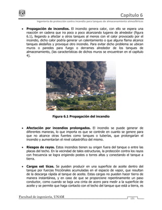 Capítulo 6 
Ingeniería de protección contra incendio para tanques de almacenamiento atmosféricos 
Facultad de ingeniería, UNAM 131
• Propagación de incendios. El incendio genera calor, con ello se espera una
reacción en cadena que ira poco a poco alcanzando lugares de alrededor (figura
6.1), llegando a afectar a otros tanques al menos con el calor provocado por el
incendio, dicho calor podría generar un calentamiento o que alguna flama alcance
tanques aledaños y provoque otro incendio. Para evitar dicho problema se ubican
muros o paredes para fuego o derrames alrededor de los tanques de
almacenamiento, (las características de dichos muros se encuentran en el capitulo
4).
Figura 6.1 Propagación del incendio
• Afectación por incendios prolongados. El incendio se puede generar de
diferentes maneras, lo que importa es que se controle en cuanto se genere para
que no alcance otras fuentes como tanques o tuberías, que prolongarían el
incendio y aumentarían el nivel catastrófico del mismo.
• Riesgos de rayos. Estos incendios tienen su origen fuera del tanque o entre las
placas del techo. En la vecindad de tales estructuras, la protección contra los rayos
con frecuencia se logra erigiendo postes o torres altas y conectando el tanque a
tierra.
• Cargas estáticas. Se pueden producir en una superficie de aceite dentro del
tanque por fuerzas fricciónales acumuladas en el espacio de vapor, que resultan
de la descarga rápida al tanque de aceite. Estas cargas no pueden hacer tierra de
manera instantánea, y en caso de que se proporcione repentinamente un paso
conductor, como cuando se baja una cinta de acero para medir a la superficie de
aceite y se permite que haga contacto con el techo del tanque que está a tierra, es
 