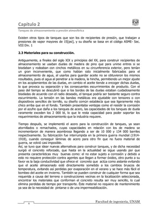 Capítulo 2
Tanques de almacenamiento a presión atmosférica
Facultad de ingeniería, UNAM
6
Existen otros tipos de tanques que son los de recipientes de presión, que trabajan a
presiones de vapor mayores de 15[psi], y su diseño se basa en el código ASME- Sec.
VIII Div. 1
2.3 Materiales para su construcción.
Antiguamente, a finales del siglo XIX y principios del XX, para construir recipientes de
almacenamiento se usaban duelas de madera de pino que para unirse entres si se
biselaban y rodeaban con cinchos metálicos en su circunferencia exterior, pero tenían
un gran inconveniente, que como habían sido inicialmente fabricados para el
almacenamiento de agua, al usarlos para guardar aceite no se obtuvieron los mismos
resultados, pues el agua al penetrar a la madera, la hincha, permitiendo un mejor ajuste
en los acoplamientos de las duelas, en cambio el aceite tiende a encoger dichas duelas,
lo que provoca su separación y los consecuentes escurrimientos de producto. Con el
paso del tiempo se descubrió que si los bordes de las duelas estaban cuidadosamente
biseladas de acuerdo con el radio deseado, el tanque podría ser bastante seguro contra
escurrimiento. La tensión en las bandas metálicas era ajustable con tensores o con
dispositivos sencillos de tornillo, su diseño común establecía que sea ligeramente más
chico arriba que en el fondo. También presentaba ventajas como el resistir la corrosión
por el azufre que daña a los tanques de acero, las capacidades de los tanques de duela
raramente exceden los 2 000 bl, lo que le resta capacidad para poder soportar los
requerimientos de almacenamiento que la industria requiere.
Tiempo después, se implementó el acero para la construcción de tanques, ya sean
atornillados o remachados, cuyas capacidades en relación con los de madera se
incrementaron de manera asombrosa llegando a ser de 10 000 y 134 000 barriles
respectivamente. Su fabricación fue interrumpida en la primera guerra mundial (1914-
1918), cuando conseguir láminas de acero para otro fin que no fuera material de
guerra, se volvió casi imposible.
Así, se tuvo que idear nuevas alternativas para construir tanques, y de dicha necesidad
surgió el concreto reforzado, que hasta en la actualidad se sigue usando por que
presenta características muy buenas como: el no estar sujeto a corrosión y debido a
esto no requiere protección contra agentes que llegan a formar óxidos, otro punto a su
favor es la baja conductividad que ofrece el concreto que actúa como aislante evitando
que el aceite almacenado esté directamente sometido a los cambios bruscos de
temperatura, evitando así perdidas por evaporación en el verano y se hace más fácil el
bombeo del aceite en invierno. También se pueden construir de cualquier forma que sea
requerida a causa del terreno o construcciones vecinas en la localización seleccionada,
encontrar los materiales que conforman el concreto resulta ser muy sencillo, lo cual
elimina perdidas de tiempo por transporte. Éste material no requiere de mantenimiento
ya sea de la necesidad de pintarse o de una impermeabilización.
 