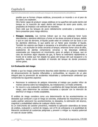 Capítulo 6                                                                                 
Ingeniería de protección contra incendio para tanques de almacenamiento atmosféricos 
Facultad de ingeniería, UNAM
132
posible que se formen chispas estáticas, provocando un incendio o en el peor de
los casos una explosión.
Otro factor capaz de producir cargas estáticas en la superficie del aceite dentro del
tanque es: la inyección de vapor dentro del tanque de acero para aceite, con
propósitos de limpieza o de extinción de incendios.
Claro está que los tanques de acero debidamente construidos y conectados a
tierra presentan poco riesgo eléctrico.
• Riesgos menores. Las normas indican que es muy peligroso tener luces
descubiertas y alambres eléctricos o fumar en las áreas cercanas al tanque, debido
a que en caso de derrame, el líquido puede estar en contacto con las luces o con
los alambres eléctricos, lo que podría ser un factor para incendiar el líquido.
También los vapores que llegan a escaparse a la atmosfera son más pesados que
el aire, y se acumulan en áreas cercanas al tanque; entonces fumar cerca de ellos,
explosiones de plantas compresoras cercanas y las descargas estáticas
ocasionadas por maquinaria en movimiento, pone en peligro al tanque, que en
caso de encontrar algún deposito de gas, la flama se extendería rápidamente a
través de la estela que han dejado los gases del tanque del cual escaparon a la
superficie, dando como resultado el incendio del tanque de donde provienen
dichos gases.
6.4 Evaluación del riesgo
Debido a que los riesgos anteriormente descritos están latentes en cualquier instalación
de almacenamiento de líquidos inflamables y combustibles, se requiere de un plan
integral para la prevención de accidentes industriales y contaminación ambiental que
comprenda los siguientes aspectos:
• Reconocer la existencia de peligros inherentes al trabajo que pueden influir de
manera adversa sobre los trabajadores, las instalaciones y el medio ambiente.
• Se recurre a una evaluación cualitativa y cuantitativa del riesgo llamado análisis de
riesgo, para determinar las acciones necesarias a ejecutar con la intención de
disminuir el riesgo a niveles aceptables.
El análisis de riesgo considera como una determinación de los acontecimientos no
deseados que conducen a que el riesgo se concrete, analizando los mecanismos por los
cuales podrían sobrevenir los acontecimientos no deseados, la estimación del alcance,
magnitud y probabilidad relativa de cualquier efecto nocivo.
Es un instrumento de carácter preventivo, mediante la aplicación sistemática de tareas
de análisis, evaluación y control de riesgos, con el fin de anticiparse a la posibilidad de
liberación accidental de sustancias peligrosas y prevenir o mitigar su impacto potencial
en caso de causar daños.
 
