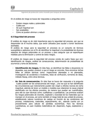 Capítulo 6 
Ingeniería de protección contra incendio para tanques de almacenamiento atmosféricos 
Facultad de ingeniería, UNAM 133
En el análisis de riesgo se busca dar respuestas a preguntas como:
- ¿Existen riesgos reales y potenciales?
- ¿Cuáles son?
- ¿De qué magnitud son?
- ¿Son aceptables?
- ¿Cómo se pueden eliminar o reducir?
6.5 Seguridad del proceso
El análisis de riesgo es de vital importancia para la seguridad del proceso, por que se
desprenden de él muchos datos, que serán utilizados para ayudar a tomar decisiones
acertadas.
El análisis de riesgo para la seguridad en procesos es un conjunto de técnicas
susceptibles a aplicarse con el fin de identificar la magnitud y la probabilidad de diversos
aspectos de riesgos potenciales en un proceso y para asegurar que se especifiquen
medidas para la eliminación y control de estos riesgos.
El análisis de riesgos para la seguridad del proceso consta de cuatro fases que son:
identificación de riesgos, análisis de consecuencias, determinación de probabilidad de
ocurrencia y toma de decisiones.
- Identificación de riesgos. En ésta fase, se identifican las fallas o situaciones no
deseadas, que pueden conducir a que el riesgo se concrete. Para encontrar dichas
fallas se utilizan técnicas como: inspecciones planeadas o no planeadas,
investigación de accidentes e incidentes, listas de verificación, tormenta de ideas,
método Hazop, entre otras técnicas.
- Análisis de consecuencias. En ésta fase se busca dar respuesta a la pregunta
¿Cuáles pueden ser las consecuencias del riesgo?, una vez que se han identificado
las circunstancias que notoriamente pueden dar origen a efectos nocivos de cierta
magnitud, además de tener un modelo o modelos que relacionen la causa original
identificada con los efectos previstos, de manera que puedan ser cuantificados,
para ello se usan técnicas como: cualitativas y cuantitativas. Las primeras evalúan
los riesgos potenciales de incendio, explosión y toxicidad de los materiales que se
manejan en el proceso, así como también el riesgo total de esa unidad de proceso,
estableciendo valores numéricos de castigo en función de las condiciones del
proceso, instalaciones, materiales, espaciamiento, etc., además cuenta con un
procedimiento para cálculo de perdidas económicas. Para las técnicas
cuantitativas, se usan modelos matemáticos de: dispersión, fugas, explosiones y
fuego.
 