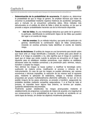 Capítulo 6                                                                                 
Ingeniería de protección contra incendio para tanques de almacenamiento atmosféricos 
Facultad de ingeniería, UNAM
134
- Determinación de la probabilidad de ocurrencia. El objetivo es, determinar
la probabilidad de que el riesgo se genere. Se emplean técnicas que tratan de
encontrar la probabilidad mediante registros históricos de accidentes semejantes,
pero a menudo no se encuentran suficientes datos. Otros métodos más
estructurados es el análisis de árbol de fallas o árbol de eventos, en los que se
procede a asignar probabilidades haciendo uso de la información disponible.
Árbol de fallas. Es una metodología deductiva que parte de lo general a
lo particular, identificando la combinación lógica de las fallas que puedan
dar lugar a un evento de riesgo.
Árbol de eventos. Es un método inductivo, que parte de lo particular a lo
general, identificando la combinación lógica de fallas consecuentes,
iniciando en eventos primarios hasta identificar el evento de máximo
riesgo.
- Toma de decisiones. El análisis de riesgos es una herramienta para decidir sobre
que hacer ante un riesgo identificado y evaluado. El primer paso para decidir es
definir si el riesgo es aceptable o no, esto significa que el riesgo en cuestión es
igual que el riesgo que existe cuando la persona se encuentra en el hogar. El
siguiente paso es establecer medidas preventivas, cuyo objetivo es establecer
decisiones sobre las medidas correctivas y de prevención para: eliminar, reducir,
transferir o aceptar los riesgos.
Para eliminar los riesgos se busca sustituir o modificar la tecnología como:
sustitución de materia prima, modificación al proceso o refuerzo de la
instrumentación. En caso de que los riesgos no puedan eliminarse, por razones
económicas o técnicas imposibles, la reducción de los mismos será el siguiente
paso, mediante la aplicación de estándares, códigos o medidas creativas
propuestas por grupos multidisciplinarios altamente calificados. Si aun así no es
posible ninguno de los pasos anteriores, se procede a transferir, asegurando las
probables perdidas mediante compañías aseguradoras. Y si al final de todo el
proceso, es imposible hacer alguna fase anterior, se termina por aceptar,
quedando debidamente documentado.
Finalmente quedan establecidos los riesgos jerarquizados mediante el
establecimiento de programas o proyectos de mejora de acuerdo a la magnitud de
sus consecuencias y a la probabilidad de que se convierta en accidente en un
cierto lapso de tiempo, sin olvidar los objetivos inicialmente planteados.
 