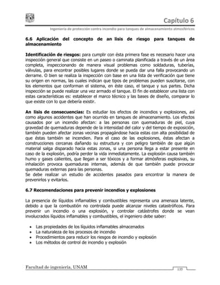 Capítulo 6 
Ingeniería de protección contra incendio para tanques de almacenamiento atmosféricos 
Facultad de ingeniería, UNAM 135
6.6 Aplicación del concepto de análisis de riesgo para tanques de
almacenamiento
Identificación de riesgos: para cumplir con ésta primera fase es necesario hacer una
inspección general que consiste en un paseo o caminata planificada a través de un área
completa, inspeccionando de manera visual problemas como soldaduras, tuberías,
válvulas, para encontrar posibles lugares donde se pueda dar una falla provocando un
derrame. O bien se realiza la inspección con base en una lista de verificación que tiene
su origen en normas, las cuales indican que tipos de problemas pueden suscitarse, con
los elementos que conforman el sistema, en éste caso, el tanque y sus partes. Dicha
inspección se puede realizar una vez armado el tanque. El fin de establecer una lista con
estas características es: establecer el marco técnico y las bases de diseño, comparar lo
que existe con lo que debería existir.
Análisis de consecuencias: Es estudiar los efectos de incendios y explosiones, así
como algunos accidentes que han ocurrido en tanques de almacenamiento. Los efectos
causados por un incendio afectan: a las personas con quemaduras de piel, cuya
gravedad de quemaduras depende de la intensidad del calor y del tiempo de exposición,
también pueden afectar zonas vecinas propagándose hacia estas con alta posibilidad de
que éstas también se incendien. Para el caso de las explosiones, éstas afectan a
construcciones cercanas dañando su estructura y con peligro también de que algún
material salga disparado hacia estas zonas, si una persona llega a estar presente en
caso de la explosión, podría perder la vida inmediatamente. La explosión causa también
humo y gases calientes, que llegan a ser tóxicos y a formar atmósferas explosivas, su
inhalación provoca quemaduras internas, además de que también puede provocar
quemaduras externas para las personas.
Se debe realizar un estudio de accidentes pasados para encontrar la manera de
prevenirlos y evitarlos.
6.7 Recomendaciones para prevenir incendios y explosiones
La presencia de líquidos inflamables y combustibles representa una amenaza latente,
debido a que la combustión no controlada puede alcanzar niveles catastróficos. Para
prevenir un incendio o una explosión, y controlar catástrofes donde se vean
involucrados líquidos inflamables y combustibles, el ingeniero debe saber:
• Las propiedades de los líquidos inflamables almacenados
• La naturaleza de los procesos de incendio
• Procedimientos para reducir los riesgos de incendio y explosión
• Los métodos de control de incendio y explosión
 