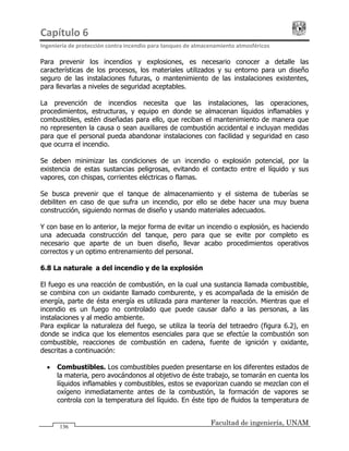 Capítulo 6                                                                                 
Ingeniería de protección contra incendio para tanques de almacenamiento atmosféricos 
Facultad de ingeniería, UNAM
136
Para prevenir los incendios y explosiones, es necesario conocer a detalle las
características de los procesos, los materiales utilizados y su entorno para un diseño
seguro de las instalaciones futuras, o mantenimiento de las instalaciones existentes,
para llevarlas a niveles de seguridad aceptables.
La prevención de incendios necesita que las instalaciones, las operaciones,
procedimientos, estructuras, y equipo en donde se almacenan líquidos inflamables y
combustibles, estén diseñadas para ello, que reciban el mantenimiento de manera que
no representen la causa o sean auxiliares de combustión accidental e incluyan medidas
para que el personal pueda abandonar instalaciones con facilidad y seguridad en caso
que ocurra el incendio.
Se deben minimizar las condiciones de un incendio o explosión potencial, por la
existencia de estas sustancias peligrosas, evitando el contacto entre el líquido y sus
vapores, con chispas, corrientes eléctricas o flamas.
Se busca prevenir que el tanque de almacenamiento y el sistema de tuberías se
debiliten en caso de que sufra un incendio, por ello se debe hacer una muy buena
construcción, siguiendo normas de diseño y usando materiales adecuados.
Y con base en lo anterior, la mejor forma de evitar un incendio o explosión, es haciendo
una adecuada construcción del tanque, pero para que se evite por completo es
necesario que aparte de un buen diseño, llevar acabo procedimientos operativos
correctos y un optimo entrenamiento del personal.
6.8 La naturaleza del incendio y de la explosión
El fuego es una reacción de combustión, en la cual una sustancia llamada combustible,
se combina con un oxidante llamado comburente, y es acompañada de la emisión de
energía, parte de ésta energía es utilizada para mantener la reacción. Mientras que el
incendio es un fuego no controlado que puede causar daño a las personas, a las
instalaciones y al medio ambiente.
Para explicar la naturaleza del fuego, se utiliza la teoría del tetraedro (figura 6.2), en
donde se indica que los elementos esenciales para que se efectúe la combustión son
combustible, reacciones de combustión en cadena, fuente de ignición y oxidante,
descritas a continuación:
• Combustibles. Los combustibles pueden presentarse en los diferentes estados de
la materia, pero avocándonos al objetivo de éste trabajo, se tomarán en cuenta los
líquidos inflamables y combustibles, estos se evaporizan cuando se mezclan con el
oxígeno inmediatamente antes de la combustión, la formación de vapores se
controla con la temperatura del líquido. En éste tipo de fluidos la temperatura de
 