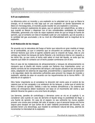Capítulo 6                                                                                 
Ingeniería de protección contra incendio para tanques de almacenamiento atmosféricos 
Facultad de ingeniería, UNAM
138
6.9 Las explosiones
La diferencia entre un incendio y una explosión es la velocidad con la que se libera la
energía, en el incendio es más baja que en una explosión en donde típicamente se
libera en microsegundos, el incendio puede resultar de una explosión o viceversa.
Cuando se producen explosiones de gases, que en general son catastróficas, se debe a
que cuando se liberan y dispersan con el aire considerables cantidades de material
inflamable, generando una nube de vapor explosiva antes de que se tenga la fuente de
ignición, que al contacto con ésta el resultado suele ser una explosión, que de acuerdo a
la cantidad del gas acumulado y de su nivel de inflamabilidad será la magnitud de la
explosión.
6.10 Reducción de los riesgos
De acuerdo con la naturaleza del fuego el factor que reduciría en gran medida el riesgo
es el combustible, ya que si evitamos que se encuentre en contacto con el aire, se
eliminan factores que como el agente oxidante para la creación de fuego, ésta es una
ventaja que tienen los tanques de techo flotante y de membrana interna con respecto a
los techo fijo, ya que como el techo está sobre el nivel del líquido, se evita que los
vapores que están en contacto con el techo puedan combinarse con el aire.
Para el caso de las instalaciones de almacenamiento y tanques de almacenamiento es
necesario que el diseño del mismo cumpla con factores muy importantes como: un
diseño correcto de los componentes del tanque y del equipo ubicado en las cercanías de
estos, adaptación de sistemas de seguridad, procedimientos y capacitación de operación
y de seguridad, darán los elementos suficientes para prevenir los riesgos de incendio y
explosión, además de estar en acuerdo con los requerimientos de la norma NFPA – 30
descrita en el capitulo 4.
Otro factor importante es el considerar la dirección del viento para el control de los
vapores que se han escapado o se ventearon de los tanques, y evitar que el viento los
lleve a fuentes de ignición. Debido a esto los venteos atmosféricos y los sistemas de
venteo de emergencia deben localizarse con base en el movimiento del viento y que
deberán llevarse los gases a una zona fuera de peligro.
Las barreras, paredes de contrafuego y derrames como se vio en el capitulo 4, se
consideran solo cuando en caso de derrame el líquido tenga la posibilidad de llegar a
una fuente de ignición. En caso de el espacio no sea suficiente los muros pueden
proveer una coraza para protejer del calor al equipo y que el personal tenga una forma
segura para escapar sin que sufran de el calor radiante proveniente del incendio. Las
paredes tienen una desventaja, que impiden la ventilación natural del área, además de
incrementar la intensidad de la explosión.
 