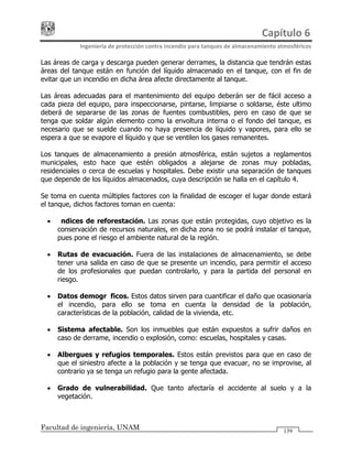 Capítulo 6 
Ingeniería de protección contra incendio para tanques de almacenamiento atmosféricos 
Facultad de ingeniería, UNAM 139
Las áreas de carga y descarga pueden generar derrames, la distancia que tendrán estas
áreas del tanque están en función del líquido almacenado en el tanque, con el fin de
evitar que un incendio en dicha área afecte directamente al tanque.
Las áreas adecuadas para el mantenimiento del equipo deberán ser de fácil acceso a
cada pieza del equipo, para inspeccionarse, pintarse, limpiarse o soldarse, éste ultimo
deberá de separarse de las zonas de fuentes combustibles, pero en caso de que se
tenga que soldar algún elemento como la envoltura interna o el fondo del tanque, es
necesario que se suelde cuando no haya presencia de líquido y vapores, para ello se
espera a que se evapore el líquido y que se ventilen los gases remanentes.
Los tanques de almacenamiento a presión atmosférica, están sujetos a reglamentos
municipales, esto hace que estén obligados a alejarse de zonas muy pobladas,
residenciales o cerca de escuelas y hospitales. Debe existir una separación de tanques
que depende de los líquidos almacenados, cuya descripción se halla en el capítulo 4.
Se toma en cuenta múltiples factores con la finalidad de escoger el lugar donde estará
el tanque, dichos factores toman en cuenta:
• Índices de reforestación. Las zonas que están protegidas, cuyo objetivo es la
conservación de recursos naturales, en dicha zona no se podrá instalar el tanque,
pues pone el riesgo el ambiente natural de la región.
• Rutas de evacuación. Fuera de las instalaciones de almacenamiento, se debe
tener una salida en caso de que se presente un incendio, para permitir el acceso
de los profesionales que puedan controlarlo, y para la partida del personal en
riesgo.
• Datos demográficos. Estos datos sirven para cuantificar el daño que ocasionaría
el incendio, para ello se toma en cuenta la densidad de la población,
características de la población, calidad de la vivienda, etc.
• Sistema afectable. Son los inmuebles que están expuestos a sufrir daños en
caso de derrame, incendio o explosión, como: escuelas, hospitales y casas.
• Albergues y refugios temporales. Estos están previstos para que en caso de
que el siniestro afecte a la población y se tenga que evacuar, no se improvise, al
contrario ya se tenga un refugio para la gente afectada.
• Grado de vulnerabilidad. Que tanto afectaría el accidente al suelo y a la
vegetación.
 