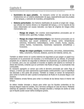 Capítulo 6                                                                                 
Ingeniería de protección contra incendio para tanques de almacenamiento atmosféricos 
Facultad de ingeniería, UNAM
140
• Suministro de agua potable. Es necesario contar en las cercanías de las
instalaciones con un sistema abastecedor de agua, especialmente para las pruebas
de los tanques, y extinción de incendios, principalmente.
• Sistema perturbador. Son factores clasificados de acuerdo al origen del riesgo,
que afectan de manera directa a la integridad del tanque, y en la mayoría de los
casos relacionados con causas naturales. Los tipos de orígenes de riesgos antes
mencionados son:
- Riesgo de origen. Son eventos socio-organizativos provocados por el
hombre como: guerrillas, huelgas, marchas.
- Riesgo de origen hidrometeorológico. Son factores provocados por la
naturaleza, que causan problemas al tanque, como: temperaturas
extremas, fenómenos meteorológicos, como: erosión, lluvias, sequías,
vientos fuertes, inundaciones, maremotos represiones atmosféricas y
huracanes.
- Riesgo de origen geológico. Hundimientos, derrumbes, deslizamientos,
fallas, vulcanismo, fracturas, deslaves, acarreo de material, sismos, etc.
También se deben tomar en cuenta sistemas de seguridad ya que juegan un papel muy
importante en la prevención de incendios y la minimización de sus efectos. El principal
propósito de un sistema de seguridad es detectar las situaciones que pudieran provocar
un incendio, pero una vez suscitado el incendio el objetivo del sistema es minimizar el
efecto del incendio, evitando que se suministre más fluido al fuego, no acumulando más
combustible.
Es necesario agregarle un sensor que evite el derrame provocado por sobre flujo al
tanque, a menos que sean operaciones supervisadas continuamente o que el sobreflujo
sea desviado a otra parte del proceso. También se instala un sensor de temperatura
para cortar la fuente de calor cuando la temperatura de fluido en el proceso llegue a ser
excesiva.
Debe instalarse arresta flamas para evitar la entrada de las llamas hacia el interior del
tanque.
Se deben instalar drenajes y diques para evitar que los líquidos contenidos en los
tanques lleguen hasta los canales, ríos o terrenos contiguos en caso de rotura. Mediante
sistemas de captación remotos, diques, drenajes pluviales y trampas de aceite se evita
que el líquido pueda causar daños ecológicos graves.
 