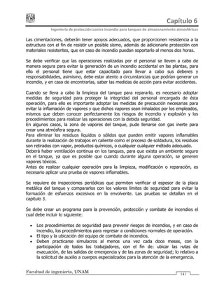 Capítulo 6 
Ingeniería de protección contra incendio para tanques de almacenamiento atmosféricos 
Facultad de ingeniería, UNAM 141
Las cimentaciones, deberán tener apoyos adecuados, que proporcionen resistencia a la
estructura con el fin de resistir un posible sismo, además de adicionarle protección con
materiales resistentes, que en caso de incendio puedan soportarlo al menos dos horas.
Se debe verificar que las operaciones realizadas por el personal se lleven a cabo de
manera segura para evitar la generación de un incendio accidental en las plantas, para
ello el personal tiene que estar capacitado para llevar a cabo sus deberes y
responsabilidades, asimismo, debe estar atento a circunstancias que podrían generar un
incendio, y en caso de encontrarlas, saber las medidas de acción para evitar accidentes.
Cuando se lleva a cabo la limpieza del tanque para repararlo, es necesario adoptar
medidas de seguridad para proteger la integridad del personal encargado de ésta
operación, para ello es importante adoptar las medidas de precaución necesarias para
evitar la inflamación de vapores y que dichos vapores sean inhalados por los empleados,
mismos que deben conocer perfectamente los riesgos de incendio y explosión y los
procedimientos para realizar las operaciones con la debida seguridad.
En algunos casos, la zona de vapores del tanque, pude llenarse con gas inerte para
crear una atmósfera segura.
Para eliminar los residuos líquidos o sólidos que pueden emitir vapores inflamables
durante la realización de trabajos en caliente como el proceso de soldadura, los residuos
son retirados con vapor, productos químicos, o cualquier cualquier método adecuado.
Deberá haber ventilación continua en los tanques, para que exista un ambiente seguro
en el tanque, ya que es posible que cuando durante alguna operación, se generen
vapores tóxicos.
Antes de realizar cualquier operación para la limpieza, modificación o reparación, es
necesario aplicar una prueba de vapores inflamables.
Se requiere de inspecciones periódicas que permiten verificar el espesor de la placa
metálica del tanque y compararlos con los valores límites de seguridad para evitar la
formación de esfuerzos excesivos en la envolvente. Las pruebas se detallan en el
capitulo 3.
Se debe crear un programa para la prevención, protección y combate de incendios el
cual debe incluir lo siguiente:
• Los procedimientos de seguridad para prevenir riesgos de incendios, y en caso de
incendio, los procedimientos para regresar a condiciones normales de operación.
• El tipo y la ubicación del equipo de combate de incendios.
• Deben practicarse simulacros al menos una vez cada doce meses, con la
participación de todos los trabajadores, con el fin de: ubicar las rutas de
evacuación, de las salidas de emergencia y de las zonas de seguridad; lo relativo a
la solicitud de auxilio a cuerpos especializados para la atención de la emergencia.
 
