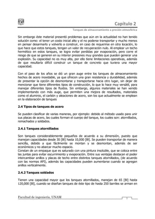 Capítulo 2
Tanques de almacenamiento a presión atmosférica
Facultad de ingeniería, UNAM 7
Sin embargo éste material presentó problemas que aún en la actualidad no han tenido
solución como: el tener un costo inicial alto y el no poderse transportar y mucho menos
en pensar desarmarlo y volverlo a construir, en caso de requerirse en otra locación, lo
que hace que estos tanques, tengan un valor de recuperación nulo. Al emplear un techo
hermético en estos tanques, se logra evitar perdidas por evaporación, pero corre el
riesgo de que se generen en su interior presiones muy grandes que pueden generar una
explosión. Su capacidad no es muy alta, por ello tiene limitaciones operativas, además
de que resultaría difícil construir un tanque de concreto que tuviera una mayor
capacidad.
Con el paso de los años se dió un gran auge entre los tanques de almacenamiento
hechos de acero inoxidable, ya que ofrecen una gran resistencia y durabilidad, además
de presentar la opción de desmontarse y transportarse hacia otro lugar, sin dejar de
mencionar que tiene diferentes tipos de construcción, lo que lo hace muy versátil, para
manejar diferentes tipos de fluidos. Sin embargo, algunos materiales se han venido
implementando con más auge, que permiten una mejora de resultados, materiales
como el aluminio, el carbón y aleaciones de acero, son los que actualmente se emplean
en la elaboración de tanques
2.4 Tipos de tanques de acero
Se pueden clasificar de varias maneras, por ejemplo: debido al método usado para unir
sus placas de acero, las cuales forman el cuerpo del tanque, los cuales son: atornillados,
remachados y soldados.
2.4.1 Tanques atornillados
Son tanques considerablemente pequeños de acuerdo a su dimensión, puesto que
manejan capacidades desde 30 [Bl] hasta 10,000 [Bl]. Se pueden transportar de manera
sencilla, debido a que fácilmente se montan y se desmontan, además de ser
económicos y no abarcar mucho espacio.
Constan de un empaque que es saturado con una pintura insoluble, que se coloca entre
las juntas para evitar escurrimiento y evaporación. Entre sus ventajas destacan el poder
intercambiar anillos y placas de techo entre distintos tanques atornillados, (de acuerdo
con las normas API), además las capacidades pueden aumentarse cuando se agregan
anillos verticalmente.
2.4.2 Tanques soldados
Tienen una capacidad mayor que los tanques atornillados, manejan de 65 [Bl] hasta
120,000 [Bl], cuando se diseñan tanques de éste tipo de hasta 250 barriles se arman en
 