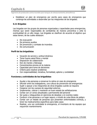 Capítulo 6                                                                                 
Ingeniería de protección contra incendio para tanques de almacenamiento atmosféricos 
Facultad de ingeniería, UNAM
142
• Establecer un plan de emergencia por escrito para casos de emergencia que
contenga las actividades a desarrollar por los integrantes de las brigadas.
6.11 Brigadas
Las brigadas son los grupos de personas organizadas y capacitadas para emergencias,
mismos que serán responsables de combatirlas de manera preventiva o ante la
eventualidad de un alto riesgo. Las brigadas se clasifican de acuerdo al objetivo que
estas tienen; de las cuales destacan:
• De evacuación
• De primeros auxilios
• De prevención y combate de incendios
• De comunicación
Perfil de los brigadistas
• Vocación de servicio y actitud dinámica
• Tener buena salud física y mental
• Disposición de colaboración
• Don de mando y liderazgo
• Conocimientos previos en la materia
• Capacidad para toma de decisiones
• Criterio para resolver problemas
• Con responsabilidad, iniciativa, formalidad, aplomo y cordialidad
Funciones y actividades de los brigadistas
• Ayudar a las personas a conservar la calma en caso de emergencia
• Difundir entre los trabajadores, una cultura de prevención de emergencias
• Suplir o apoyar a los integrantes de otras brigadas cuando se requiera
• Cooperar con los cuerpos de seguridad externos
• Implementar, colocar y mantener en buen estado las señalizaciones
• Contar con un censo actualizado y permanente del personal
• Ser guías y retaguardias en ejercicios de desalojo y en eventos reales
• Conducir a las personas a un lugar seguro, a través de rutas libres de peligro
• Contar con un listado de personas que presenten enfermedades crónicas, y
tener los medicamentos específicos para tales casos
• Realizar, una vez controlada la emergencia, el inventario de los equipos que
requerirán mantenimiento
 