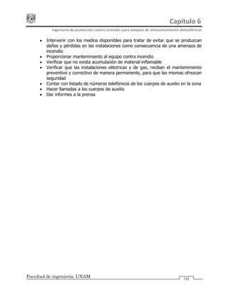 Capítulo 6 
Ingeniería de protección contra incendio para tanques de almacenamiento atmosféricos 
Facultad de ingeniería, UNAM 143
• Intervenir con los medios disponibles para tratar de evitar que se produzcan
daños y pérdidas en las instalaciones como consecuencia de una amenaza de
incendio
• Proporcionar mantenimiento al equipo contra incendio
• Verificar que no exista acumulación de material inflamable
• Verificar que las instalaciones eléctricas y de gas, reciban el mantenimiento
preventivo y correctivo de manera permanente, para que las mismas ofrezcan
seguridad
• Contar con listado de números telefónicos de los cuerpos de auxilio en la zona
• Hacer llamadas a los cuerpos de auxilio
• Dar informes a la prensa
 