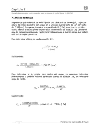 Capítulo 7                                                                                 
Ejemplo de protección contra incendio para un tanque de techo fijo de 55 000 [bl] 
Facultad de ingeniería, UNAM
7.1 Diseño del tanque
Se pretende que un tanque de techo fijo con una capacidad de 55 000 [bl], 12 [m] de
altura, 20 [m] de diámetro, con ángulo en la unión de cuerpo-techo de 16º, con techo
de 6.35 [mm] de espesor, trabaje a una presión de 10 [kPa], almacenando petróleo
crudo, además el techo aporta un peso total a la envoltura de 2111000 [N]. Calcular el
área de compresión requerida, y determinar si la presión a la cual se planea que trabaje
está en los rangos permitidos.
Para determinar el área, se usa la ecuación 3.11.
144
)(tan1.1
)08.0(2
θ
hi tPD
A
−
=
Sustituyendo:
)16(tan1.1
)]35.6)(08.0(10[()20( 2
−
=A = 11,362.63 [mm2
]
Para determinar si la presión está dentro del rango, es necesario determinar
primeramente la presión máxima permisible usando la ecuación 3.6, sin considerar
carga de viento.
32max
00425.0
08.
00127.0
D
M
t
D
D
P h
LS
−+=
Sustituyendo:
0)35.6)(08.0(
20
)2111000)(00127.0(
2max −+=P = 7.2104 [kPa]
 