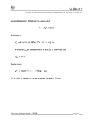 Capítulo 7 
Ejemplo de protección contra incendio para un tanque de techo fijo de 55 000 [bl] 
Facultad de ingeniería, UNAM 145
Se calcula la presión de falla con la ecuación 3.8
hf tPP 047.06.1= −
Sustituyendo:
)35.6)(047.0()10)(6.1( −=fP
fPP 8.0max ≤
)70155.15(8.0max ≤P
= 15.70155 [kPa]
Y como la Pmax no debe ser mayor al 80% de la presión de falla
Sustituyendo:
= 12.56124 [kPa]
Por lo tanto la presión con la que se desea trabajar es óptima.
 