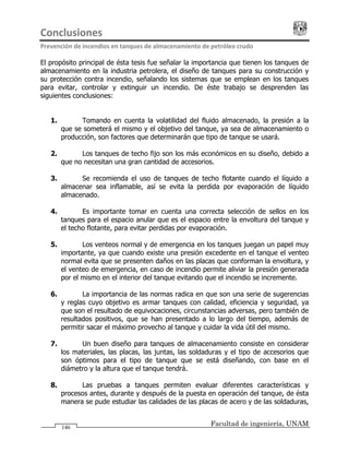 Conclusiones                                                                            
Prevención de incendios en tanques de almacenamiento de petróleo crudo 
Facultad de ingeniería, UNAM146
El propósito principal de ésta tesis fue señalar la importancia que tienen los tanques de
almacenamiento en la industria petrolera, el diseño de tanques para su construcción y
su protección contra incendio, señalando los sistemas que se emplean en los tanques
para evitar, controlar y extinguir un incendio. De éste trabajo se desprenden las
siguientes conclusiones:
1. Tomando en cuenta la volatilidad del fluido almacenado, la presión a la
que se someterá el mismo y el objetivo del tanque, ya sea de almacenamiento o
producción, son factores que determinarán que tipo de tanque se usará.
2. Los tanques de techo fijo son los más económicos en su diseño, debido a
que no necesitan una gran cantidad de accesorios.
3. Se recomienda el uso de tanques de techo flotante cuando el líquido a
almacenar sea inflamable, así se evita la perdida por evaporación de líquido
almacenado.
4. Es importante tomar en cuenta una correcta selección de sellos en los
tanques para el espacio anular que es el espacio entre la envoltura del tanque y
el techo flotante, para evitar perdidas por evaporación.
5. Los venteos normal y de emergencia en los tanques juegan un papel muy
importante, ya que cuando existe una presión excedente en el tanque el venteo
normal evita que se presenten daños en las placas que conforman la envoltura, y
el venteo de emergencia, en caso de incendio permite aliviar la presión generada
por el mismo en el interior del tanque evitando que el incendio se incremente.
6. La importancia de las normas radica en que son una serie de sugerencias
y reglas cuyo objetivo es armar tanques con calidad, eficiencia y seguridad, ya
que son el resultado de equivocaciones, circunstancias adversas, pero también de
resultados positivos, que se han presentado a lo largo del tiempo, además de
permitir sacar el máximo provecho al tanque y cuidar la vida útil del mismo.
7. Un buen diseño para tanques de almacenamiento consiste en considerar
los materiales, las placas, las juntas, las soldaduras y el tipo de accesorios que
son óptimos para el tipo de tanque que se está diseñando, con base en el
diámetro y la altura que el tanque tendrá.
8. Las pruebas a tanques permiten evaluar diferentes características y
procesos antes, durante y después de la puesta en operación del tanque, de ésta
manera se pude estudiar las calidades de las placas de acero y de las soldaduras,
 