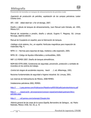 Bibliografía                                                                              
Prevención de incendios en tanques de almacenamiento de petróleo crudo 
Facultad de ingeniería, UNAM
148
Ingeniería de producción de petróleo, explotación de los campos petroleros. Lester
Charles Uren.
API – 650 Welded steel tanks for oil storage, 2007.
Diseño y cálculo de tanques de almacenamiento, Juan Manuel León Estrada, ed. 1994,
México D.F.
Manual de recipientes a presión, diseño y calculo. Eugene F. Megyesy. Ed. Limusa
Noruega, séptima edición.
Manual de Cryoplants en español, para la fabricación de tanques.
Catálogo circle sistems, Inc., en español. Partículas magnéticas para inspección de
materiales Pág. 4.
NFPA 11 – Normas para espumas de baja, mediana y alta expansión, 2005.
NFPA 30 – Código de líquidos inflamables y combustibles, 2005.
NRF 113 PEMEX 2007. Diseño de tanques atmosféricos.
NOM-002-STPS-2000, Condiciones de seguridad, prevención, protección y combate de
incendios en los centros de trabajo.
Control de riesgos de accidentes mayores, Kliesch W. J. ed. Alfaomega, 1993.
Nociones fundamentales de seguridad e higiene industrial. Ed. Limusa, 2001.
Las reservas de hidrocarburos de México, 2008 PEMEX.
Instalaciones petroleras 2002, PEMEX.
http://www1.pep.pemex.com/Publicacion/PlataformaPEP/08/pdfs/petroleoHistoria.pdf
http://www.repsol.es/br_pt/corporacion/conocer-repsol/actividad/upstream/libro-
petroleo.aspx
http://www.ref.pemex.com/octanaje/23explo.htm
Historia general de las cosas de la nueva España, Bernandino de Sahagun, ed. Pedro
Robredo, México 1938, Vol. III, p. 72
 