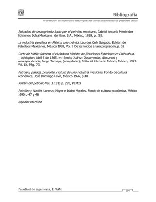                                                                              Bibliografía 
Prevención de incendios en tanques de almacenamiento de petróleo crudo 
Facultad de ingeniería, UNAM 149
Episodios de la sangrienta lucha por el petróleo mexicano, Gabriel Antonio Menéndez
Ediciones Bolsa Mexicana del libro, S.A., México, 1958, p. 285.
La industria petrolera en México, una crónica. Lourdes Celis Salgado. Edición de
Petróleos Mexicanos, México 1988, Vol. I De los inicios a la expropiación, p. 32
Carta de Matías Romero al ciudadano Ministro de Relaciones Exteriores en Chihuahua.
Washington. Abril 5 de 1865, en: Benito Juárez: Documentos, discursos y
correspondencia, Jorge Tamayo, (compilador), Editorial Libros de México, México, 1974,
Vol. IX, Pág. 791
Petróleo, pasado, presente y futuro de una industria mexicana. Fondo de cultura
económica, José Domingo Lavín, México 1976, p.40
Boletín del petróleo Vol. 3 1913 p. 220, PEMEX
Petróleo y Nación, Lorenzo Meyer e Isidro Morales. Fondo de cultura económica, México
1990 p 47 y 48
Sagrada escritura
 