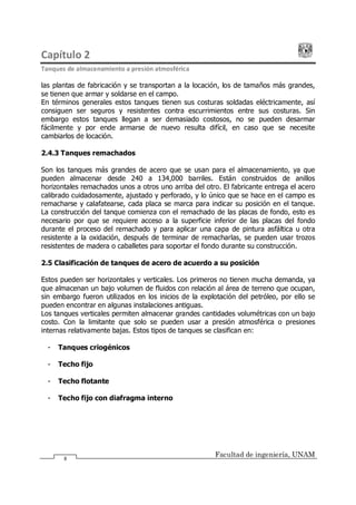 Capítulo 2
Tanques de almacenamiento a presión atmosférica
Facultad de ingeniería, UNAM
8
las plantas de fabricación y se transportan a la locación, los de tamaños más grandes,
se tienen que armar y soldarse en el campo.
En términos generales estos tanques tienen sus costuras soldadas eléctricamente, así
consiguen ser seguros y resistentes contra escurrimientos entre sus costuras. Sin
embargo estos tanques llegan a ser demasiado costosos, no se pueden desarmar
fácilmente y por ende armarse de nuevo resulta difícil, en caso que se necesite
cambiarlos de locación.
2.4.3 Tanques remachados
Son los tanques más grandes de acero que se usan para el almacenamiento, ya que
pueden almacenar desde 240 a 134,000 barriles. Están construidos de anillos
horizontales remachados unos a otros uno arriba del otro. El fabricante entrega el acero
calibrado cuidadosamente, ajustado y perforado, y lo único que se hace en el campo es
remacharse y calafatearse, cada placa se marca para indicar su posición en el tanque.
La construcción del tanque comienza con el remachado de las placas de fondo, esto es
necesario por que se requiere acceso a la superficie inferior de las placas del fondo
durante el proceso del remachado y para aplicar una capa de pintura asfáltica u otra
resistente a la oxidación, después de terminar de remacharlas, se pueden usar trozos
resistentes de madera o caballetes para soportar el fondo durante su construcción.
2.5 Clasificación de tanques de acero de acuerdo a su posición
Estos pueden ser horizontales y verticales. Los primeros no tienen mucha demanda, ya
que almacenan un bajo volumen de fluidos con relación al área de terreno que ocupan,
sin embargo fueron utilizados en los inicios de la explotación del petróleo, por ello se
pueden encontrar en algunas instalaciones antiguas.
Los tanques verticales permiten almacenar grandes cantidades volumétricas con un bajo
costo. Con la limitante que solo se pueden usar a presión atmosférica o presiones
internas relativamente bajas. Estos tipos de tanques se clasifican en:
- Tanques criogénicos
- Techo fijo
- Techo flotante
- Techo fijo con diafragma interno
 