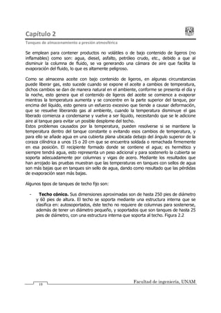 Capítulo 2
Tanques de almacenamiento a presión atmosférica
Facultad de ingeniería, UNAM
10
Se emplean para contener productos no volátiles o de bajo contenido de ligeros (no
inflamables) como son: agua, diesel, asfalto, petróleo crudo, etc., debido a que al
disminuir la columna de fluido, se va generando una cámara de aire que facilita la
evaporación del fluido, lo que es altamente peligroso.
Como se almacena aceite con bajo contenido de ligeros, en algunas circunstancias
puede liberar gas, esto sucede cuando se expone el aceite a cambios de temperatura,
dichos cambios se dan de manera natural en el ambiente, conforme se presenta el día y
la noche, esto genera que el contenido de ligeros del aceite se comience a evaporar
mientras la temperatura aumenta y se concentre en la parte superior del tanque, por
encima del líquido, esto genera un esfuerzo excesivo que tiende a causar deformación,
que se resuelve liberando gas al ambiente, cuando la temperatura disminuye el gas
liberado comienza a condensarse y vuelve a ser líquido, necesitando que se le adicione
aire al tanque para evitar un posible desplome del techo.
Estos problemas causados por la temperatura, pueden resolverse si se mantiene la
temperatura dentro del tanque constante o evitando esos cambios de temperatura, y
para ello se añade agua en una cubierta plana ubicada debajo del ángulo superior de la
coraza cilíndrica a unos 15 o 20 cm que se encuentra soldada o remachada firmemente
en esa posición. El recipiente formado donde se contiene el agua; es hermético y
siempre tendrá agua, esto representa un peso adicional y para sostenerlo la cubierta se
soporta adecuadamente por columnas y vigas de acero. Mediante los resultados que
han arrojado las pruebas muestran que las temperaturas en tanques con sellos de agua
son más bajas que en tanques sin sello de agua, dando como resultado que las pérdidas
de evaporación sean más bajas.
Algunos tipos de tanques de techo fijo son:
- Techo cónico. Sus dimensiones aproximadas son de hasta 250 pies de diámetro
y 60 pies de altura. El techo se soporta mediante una estructura interna que se
clasifica en: autosoportados, éste techo no requiere de columnas para sostenerse,
además de tener un diámetro pequeño, y soportados que son tanques de hasta 25
pies de diámetro, con una estructura interna que soporta al techo. Figura 2.2
 