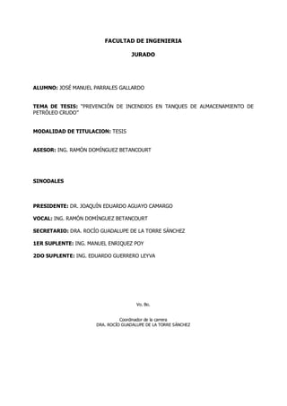 FACULTAD DE INGENIERIA
JURADO
ALUMNO: JOSÉ MANUEL PARRALES GALLARDO
TEMA DE TESIS: PREVENCIÓN DE INCENDIOS EN TANQUES DE ALMACENAMIENTO DE
PETRÓLEO CRUDO
MODALIDAD DE TITULACION: TESIS
ASESOR: ING. RAMÓN DOMÍNGUEZ BETANCOURT
SINODALES
PRESIDENTE: DR. JOAQUÍN EDUARDO AGUAYO CAMARGO
VOCAL: ING. RAMÓN DOMÍNGUEZ BETANCOURT
SECRETARIO: DRA. ROCÍO GUADALUPE DE LA TORRE SÁNCHEZ
1ER SUPLENTE: ING. MANUEL ENRIQUEZ POY
2DO SUPLENTE: ING. EDUARDO GUERRERO LEYVA
Vo. Bo.
Coordinador de la carrera
DRA. ROCÍO GUADALUPE DE LA TORRE SÁNCHEZ
 