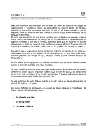 Capítulo 2
Tanques de almacenamiento a presión atmosférica
Facultad de ingeniería, UNAM
12
Éste tipo de tanque está equipado con un techo de lámina de acero flexible capaz de
expansionarse y contraerse, según las condiciones de presión dentro del tanque,
permitiendo que exista un escape casi nulo de gas en el tanque cuando el gas se
expande, y que no se le adicione aire cuando se contrae el gas, como en el caso de los
tanques de techo fijo.
El techo está construido de una lámina metálica ligera soldada o remachada, unida al
borde superior de la envoltura del tanque. En su posición normal el techo descansa en
soportes ubicados a una altura variable, diseñados para que en ausencia de líquido
almacenado, el techo no toque el fondo del tanque, cuando el techo descansa sobre el
soporte y el tanque no tiene líquido en su interior, adopta la forma de un cono invertido.
Cuando el gas se expansiona dentro del tanque el techo se levanta de sus soportes,
abultándose hacia arriba, acomodando el volumen del gas en la parte inferior del techo,
evitando perdidas por escape de gas, excepto cuando ocurren cambios bruscos de
temperatura.
Dichos techos están equipados con válvulas de control que se abren mecánicamente
cuando el techo se levanta a una altura marcada.
Se usan cuando el aceite se almacenará por mucho tiempo, los líquidos que se pueden
contener en él son líquidos orgánicos volátiles cuya presión de vapor, a las condiciones
de servicio, esté por debajo de la presión atmosférica. El tamaño del radio en tanques
comerciales puede variar desde 200 hasta 400 pies.
Se usa un tanque de techo flotante cuando la presión real de un líquido almacenado es
entre 0.70 [psia] y 11.1 [psia].
Los techos flotantes se construyen, en general, de placas soldadas o remachadas de
acero y existen diferentes tipos, como:
- De charola o sartén
- De tipo pontón
- De doble cubierta
 