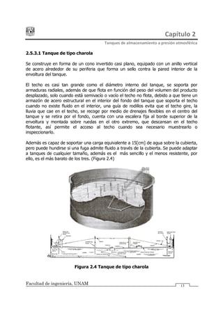 Capítulo 2
Tanques de almacenamiento a presión atmosférica
Facultad de ingeniería, UNAM 13
2.5.3.1 Tanque de tipo charola
Se construye en forma de un cono invertido casi plano, equipado con un anillo vertical
de acero alrededor de su periferia que forma un sello contra la pared interior de la
envoltura del tanque.
El techo es casi tan grande como el diámetro interno del tanque, se soporta por
armaduras radiales, además de que flota en función del peso del volumen del producto
desplazado, solo cuando está semivacío o vacío el techo no flota, debido a que tiene un
armazón de acero estructural en el interior del fondo del tanque que soporta el techo
cuando no existe fluido en el interior, una guía de rodillos evita que el techo gire, la
lluvia que cae en el techo, se recoge por medio de drenajes flexibles en el centro del
tanque y se retira por el fondo, cuenta con una escalera fija al borde superior de la
envoltura y montada sobre ruedas en el otro extremo, que descansan en el techo
flotante, así permite el acceso al techo cuando sea necesario muestrearlo o
inspeccionarlo.
Además es capaz de soportar una carga equivalente a 15[cm] de agua sobre la cubierta,
pero puede hundirse si una fuga admite fluido a través de la cubierta. Se puede adaptar
a tanques de cualquier tamaño, además es el más sencillo y el menos resistente, por
ello, es el más barato de los tres. (Figura 2.4)
Figura 2.4 Tanque de tipo charola
 