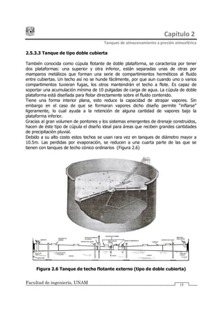 Capítulo 2
Tanques de almacenamiento a presión atmosférica
Facultad de ingeniería, UNAM 15
2.5.3.3 Tanque de tipo doble cubierta
También conocida como cúpula flotante de doble plataforma, se caracteriza por tener
dos plataformas: una superior y otra inferior, están separadas unas de otras por
mamparos metálicos que forman una serie de compartimientos herméticos al fluido
entre cubiertas. Un techo así no se hunde fácilmente, por que aun cuando uno o varios
compartimentos tuvieran fugas, los otros mantendrán el techo a flote. Es capaz de
soportar una acumulación mínima de 10 pulgadas de carga de agua. La cúpula de doble
plataforma está diseñada para flotar directamente sobre el fluido contenido.
Tiene una forma interior plana, esto reduce la capacidad de atrapar vapores. Sin
embargo en el caso de que se formaran vapores dicho diseño permite inflarse
ligeramente, lo cual ayuda a la retención de alguna cantidad de vapores bajo la
plataforma inferior.
Gracias al gran volumen de pontones y los sistemas emergentes de drenaje construidos,
hacen de éste tipo de cúpula el diseño ideal para áreas que reciben grandes cantidades
de precipitación pluvial.
Debido a su alto costo estos techos se usan rara vez en tanques de diámetro mayor a
10.5m. Las perdidas por evaporación, se reducen a una cuarta parte de las que se
tienen con tanques de techo cónico ordinarios (Figura 2.6)
Figura 2.6 Tanque de techo flotante externo (tipo de doble cubierta)
 