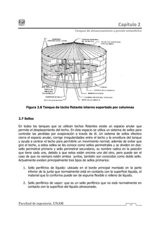 Capítulo 2
Tanques de almacenamiento a presión atmosférica
Facultad de ingeniería, UNAM 17
Figura 2.8 Tanque de techo flotante interno soportado por columnas
2.7 Sellos
En todos los tanques que se utilizan techos flotantes existe un espacio anular que
permite el desplazamiento del techo. En éste espacio se utiliza un sistema de sellos para
controlar las perdidas por evaporación a través de él. Un sistema de sellos efectivo
cierra el espacio anular, corrige irregularidades entre el techo y la envoltura del tanque
y ayuda a centrar el techo para permitirle un movimiento normal, además de evitar que
gire el techo, a estos sellos se les conoce como sellos perimetrales y se dividen en dos:
sello perimetral primario y sello perimetral secundario, su nombre radica en la posición
que tiene cada uno, debido a que estos están encima uno del otro, pero puede ser el
caso de que no siempre estén ambos juntos, también son conocidos como doble sello.
Actualmente existen principalmente tres tipos de sellos primarios:
1. Sello periférico de líquido: ubicado en el borde principal montado en la parte
inferior de la junta que normalmente está en contacto con la superficie líquida, el
material que lo conforma puede ser de espuma flexible o relleno de líquido.
2. Sello periférico de vapor: que es un sello periférico que no está normalmente en
contacto con la superficie del líquido almacenado.
 