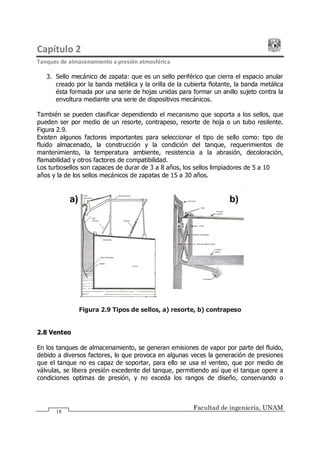 Capítulo 2
Tanques de almacenamiento a presión atmosférica
Facultad de ingeniería, UNAM
18
3. Sello mecánico de zapata: que es un sello periférico que cierra el espacio anular
creado por la banda metálica y la orilla de la cubierta flotante, la banda metálica
ésta formada por una serie de hojas unidas para formar un anillo sujeto contra la
envoltura mediante una serie de dispositivos mecánicos.
También se pueden clasificar dependiendo el mecanismo que soporta a los sellos, que
pueden ser por medio de un resorte, contrapeso, resorte de hoja o un tubo resilente.
Figura 2.9.
Existen algunos factores importantes para seleccionar el tipo de sello como: tipo de
fluido almacenado, la construcción y la condición del tanque, requerimientos de
mantenimiento, la temperatura ambiente, resistencia a la abrasión, decoloración,
flamabilidad y otros factores de compatibilidad.
Los turbosellos son capaces de durar de 3 a 8 años, los sellos limpiadores de 5 a 10
años y la de los sellos mecánicos de zapatas de 15 a 30 años.
Figura 2.9 Tipos de sellos, a) resorte, b) contrapeso
2.8 Venteo
En los tanques de almacenamiento, se generan emisiones de vapor por parte del fluido,
debido a diversos factores, lo que provoca en algunas veces la generación de presiones
que el tanque no es capaz de soportar, para ello se usa el venteo, que por medio de
válvulas, se libera presión excedente del tanque, permitiendo así que el tanque opere a
condiciones optimas de presión, y no exceda los rangos de diseño, conservando o
a) b)
 