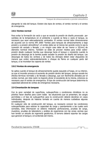 Capítulo 2
Tanques de almacenamiento a presión atmosférica
Facultad de ingeniería, UNAM 19
alargando la vida del tanque. Existen dos tipos de venteo; el venteo normal y el venteo
de emergencia.
2.8.1 Venteo normal
Para evitar la formación de vacío o que se exceda la presión de diseño provocado por
cambios de la temperatura en el ambiente o cuando se llena o vacía el tanque, es
necesario que sean adecuadamente venteados. El venteo normal debe dimensionarse
de acuerdo con la norma API 2000 Venteo para tanques de almacenamiento a baja
presión y a presión atmosférica , el venteo debe ser al menos tan grande como lo sea la
conexión de vaciado y llenado, y en ningún caso debe de ser menor a 32[mm] de
diámetro nominal interno. También se debe de proveer medios para evitar sobre-
presión desde cualquier bomba que descarga hacia el tanque o recipiente cuando la
presión de descarga de la bomba puede exceder la presión de diseño del tanque. Las
descargas de todos los venteos y de todos los drenajes deben estar dispuestos de
manera que eviten sobrecalentamiento o choque de flama en cualquier parte del
tanque, si se incendian los vapores de venteo
2.8.2 Venteo de emergencia
Se aplica cuando el tanque de almacenamiento queda expuesto al fuego, en su interior,
ya que el incendio provoca el aumento de presión dentro del tanque, porque excede los
efectos térmicos normales y de llenado o descarga, que son fácilmente aliviados por el
venteo normal, por ésta razón no lograría aliviar el excedente de la misma, entonces es
necesario usar el venteo de emergencia. El tipo de construcción del tanque determina la
capacidad adicional de venteo de emergencia necesaria.
2.9 Cimentación de tanques
Con la gran variedad de superficies, subsuperficies y condiciones climáticas no es
práctico hacer diseños para cubrir todas las situaciones que se presentan, las cargas
permitidas y el tipo de subsuperficie para la construcción deberá decidirse en casos
individuales, después de haberse tomado en cuenta de manera cuidadosa algunas
consideraciones.
En cualquier sitio de construcción del tanque, es necesario conocer las condiciones
subsuperficiales para estimar la capacidad de carga y asentamiento a las cuales será
sometido, ésta información se obtiene mediante perforaciones, pruebas de carga,
muestreo, pruebas de laboratorio y análisis de experiencia con las zonas vecinas que
han tenido un estudio de ingeniería geotécnica. El terreno deberá soportar las cargas
que generan el tanque y el contenido del mismo.
 