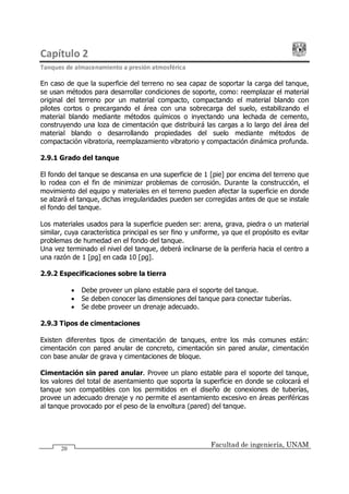 Capítulo 2
Tanques de almacenamiento a presión atmosférica
Facultad de ingeniería, UNAM
20
En caso de que la superficie del terreno no sea capaz de soportar la carga del tanque,
se usan métodos para desarrollar condiciones de soporte, como: reemplazar el material
original del terreno por un material compacto, compactando el material blando con
pilotes cortos o precargando el área con una sobrecarga del suelo, estabilizando el
material blando mediante métodos químicos o inyectando una lechada de cemento,
construyendo una loza de cimentación que distribuirá las cargas a lo largo del área del
material blando o desarrollando propiedades del suelo mediante métodos de
compactación vibratoria, reemplazamiento vibratorio y compactación dinámica profunda.
2.9.1 Grado del tanque
El fondo del tanque se descansa en una superficie de 1 [pie] por encima del terreno que
lo rodea con el fin de minimizar problemas de corrosión. Durante la construcción, el
movimiento del equipo y materiales en el terreno pueden afectar la superficie en donde
se alzará el tanque, dichas irregularidades pueden ser corregidas antes de que se instale
el fondo del tanque.
Los materiales usados para la superficie pueden ser: arena, grava, piedra o un material
similar, cuya característica principal es ser fino y uniforme, ya que el propósito es evitar
problemas de humedad en el fondo del tanque.
Una vez terminado el nivel del tanque, deberá inclinarse de la periferia hacia el centro a
una razón de 1 [pg] en cada 10 [pg].
2.9.2 Especificaciones sobre la tierra
· Debe proveer un plano estable para el soporte del tanque.
· Se deben conocer las dimensiones del tanque para conectar tuberías.
· Se debe proveer un drenaje adecuado.
2.9.3 Tipos de cimentaciones
Existen diferentes tipos de cimentación de tanques, entre los más comunes están:
cimentación con pared anular de concreto, cimentación sin pared anular, cimentación
con base anular de grava y cimentaciones de bloque.
Cimentación sin pared anular. Provee un plano estable para el soporte del tanque,
los valores del total de asentamiento que soporta la superficie en donde se colocará el
tanque son compatibles con los permitidos en el diseño de conexiones de tuberías,
provee un adecuado drenaje y no permite el asentamiento excesivo en áreas periféricas
al tanque provocado por el peso de la envoltura (pared) del tanque.
 