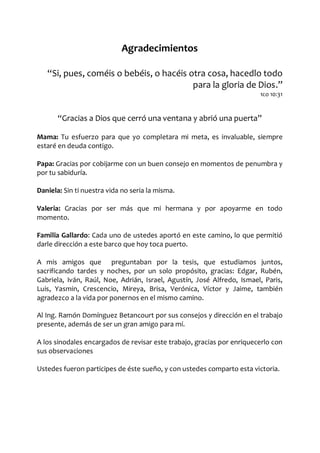 Agradecimientos
Si, pues, coméis o bebéis, o hacéis otra cosa, hacedlo todo
para la gloria de Dios.
1co 10:31
Gracias a Dios que cerró una ventana y abrió una puerta
Mama: Tu esfuerzo para que yo completara mi meta, es invaluable, siempre
estaré en deuda contigo.
Papa: Gracias por cobijarme con un buen consejo en momentos de penumbra y
por tu sabiduría.
Daniela: Sin ti nuestra vida no seria la misma.
Valeria: Gracias por ser más que mi hermana y por apoyarme en todo
momento.
Familia Gallardo: Cada uno de ustedes aportó en este camino, lo que permitió
darle dirección a este barco que hoy toca puerto.
A mis amigos que preguntaban por la tesis, que estudiamos juntos,
sacrificando tardes y noches, por un solo propósito, gracias: Edgar, Rubén,
Gabriela, Iván, Raúl, Noe, Adrián, Israel, Agustín, José Alfredo, Ismael, Paris,
Luis, Yasmin, Crescencio, Mireya, Brisa, Verónica, Víctor y Jaime, también
agradezco a la vida por ponernos en el mismo camino.
Al Ing. Ramón Domínguez Betancourt por sus consejos y dirección en el trabajo
presente, además de ser un gran amigo para mí.
A los sinodales encargados de revisar este trabajo, gracias por enriquecerlo con
sus observaciones
Ustedes fueron participes de éste sueño, y con ustedes comparto esta victoria.
 