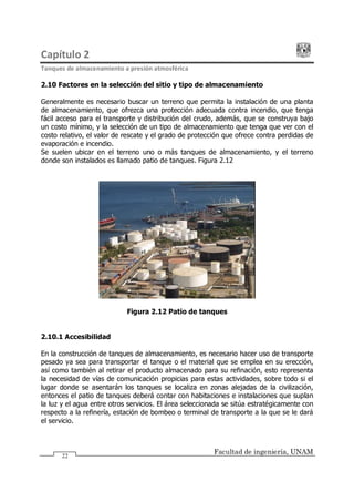 Capítulo 2
Tanques de almacenamiento a presión atmosférica
Facultad de ingeniería, UNAM
22
2.10 Factores en la selección del sitio y tipo de almacenamiento
Generalmente es necesario buscar un terreno que permita la instalación de una planta
de almacenamiento, que ofrezca una protección adecuada contra incendio, que tenga
fácil acceso para el transporte y distribución del crudo, además, que se construya bajo
un costo mínimo, y la selección de un tipo de almacenamiento que tenga que ver con el
costo relativo, el valor de rescate y el grado de protección que ofrece contra perdidas de
evaporación e incendio.
Se suelen ubicar en el terreno uno o más tanques de almacenamiento, y el terreno
donde son instalados es llamado patio de tanques. Figura 2.12
Figura 2.12 Patio de tanques
2.10.1 Accesibilidad
En la construcción de tanques de almacenamiento, es necesario hacer uso de transporte
pesado ya sea para transportar el tanque o el material que se emplea en su erección,
así como también al retirar el producto almacenado para su refinación, esto representa
la necesidad de vías de comunicación propicias para estas actividades, sobre todo si el
lugar donde se asentarán los tanques se localiza en zonas alejadas de la civilización,
entonces el patio de tanques deberá contar con habitaciones e instalaciones que suplan
la luz y el agua entre otros servicios. El área seleccionada se sitúa estratégicamente con
respecto a la refinería, estación de bombeo o terminal de transporte a la que se le dará
el servicio.
 