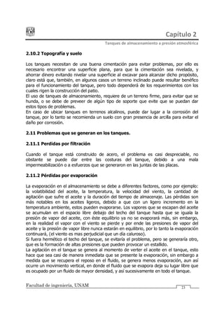Capítulo 2
Tanques de almacenamiento a presión atmosférica
Facultad de ingeniería, UNAM 23
2.10.2 Topografía y suelo
Los tanques necesitan de una buena cimentación para evitar problemas, por ello es
necesario encontrar una superficie plana, para que la cimentación sea nivelada, y
ahorrar dinero evitando nivelar una superficie al excavar para alcanzar dicho propósito,
claro está que, también, en algunos casos un terreno inclinado puede resultar benéfico
para el funcionamiento del tanque, pero todo dependerá de los requerimientos con los
cuales rigen la construcción del patio.
El uso de tanques de almacenamiento, requiere de un terreno firme, para evitar que se
hunda, o se debe de preveer de algún tipo de soporte que evite que se puedan dar
estos tipos de problemas.
En caso de ubicar tanques en terrenos alcalinos, puede dar lugar a la corrosión del
tanque, por lo tanto se recomienda un suelo con gran presencia de arcilla para evitar el
daño por corrosión.
2.11 Problemas que se generan en los tanques.
2.11.1 Perdidas por filtración
Cuando el tanque está construido de acero, el problema es casi despreciable, no
obstante se puede dar entre las costuras del tanque, debido a una mala
impermeabilización o a esfuerzos que se generaron en las juntas de las placas.
2.11.2 Pérdidas por evaporación
La evaporación en el almacenamiento se debe a diferentes factores, como por ejemplo:
la volatibilidad del aceite, la temperatura, la velocidad del viento, la cantidad de
agitación que sufre el aceite y la duración del tiempo de almacenaje. Las pérdidas son
más notables en los aceites ligeros, debido a que con un ligero incremento en la
temperatura ambiente, estos pueden evaporarse. Los vapores que se escapan del aceite
se acumulan en el espacio libre debajo del techo del tanque hasta que se iguala la
presión de vapor del aceite, con éste equilibrio ya no se evaporará más, sin embargo,
en la realidad el vapor con el viento se pierde y por ende las presiones de vapor del
aceite y la presión de vapor libre nunca estarán en equilibrio, por lo tanto la evaporación
continuará, (el viento es mas perjudicial que un día caluroso).
Si fuera hermético el techo del tanque, se evitaría el problema, pero se generaría otro,
que es la formación de altas presiones que pueden provocar un estallido.
La agitación en el tanque se genera al momento de verter el aceite en el tanque, esto
hace que sea casi de manera inmediata que se presente la evaporación, sin embargo a
medida que se recupera el reposo en el fluido, se genera menos evaporación, aun así
ocurre un movimiento vertical, en donde el fluido que se evapora deja su lugar libre que
es ocupado por un fluido de mayor densidad, y así sucesivamente en todo el tanque.
 