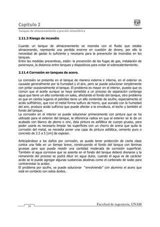 Capítulo 2
Tanques de almacenamiento a presión atmosférica
Facultad de ingeniería, UNAM
24
2.11.3 Riesgo de incendio
Cuando un tanque de almacenamiento se incendia con el fluido que estaba
almacenando, representa una perdida enorme en cuestión de dinero, por ello la
necesidad de gastar lo suficiente y necesario para la prevención de incendios en los
tanques.
Entre las medidas preventivas, están: la prevención de las fugas de gas, instalación de
pararrayos, la distancia entre tanques y dispositivos para evitar el sobrecalentamiento.
2.11.4 Corrosión en tanques de acero.
La corrosión se presenta en el tanque de manera externa e interna, en el exterior es
causada generalmente por la humedad y el aire, pero se puede solucionar simplemente
con pintar ocasionalmente el tanque. El problema es mayor en el interior, puesto que es
común que el aceite aunque se haya sometido a un proceso de separación contenga
agua que tiene un alto contenido en sales, afectando el fondo del tanque, otro problema
es que en ciertos lugares el petróleo tiene un alto contenido de azufre, especialmente el
acido sulfhídrico, que con el metal forma sulfuro de hierro, que aunado con la humedad
del aire, produce acido sulfúrico que puede afectar a la envoltura, el techo y también el
fondo del tanque.
La corrosión en el interior se puede solucionar primeramente con pintura que se ha
utilizado para el exterior del tanque, la diferencia radica en que al exterior se le da un
acabado con blanco de plomo o zinc, ésta pintura es asfáltica de cuerpo grueso, para
poder usarla es necesario limpiar las superficies con un chorro de arena que quita la
corrosión del metal, se necesita poner una capa de pintura asfáltica, cemento puro o
concreto de 2.5 a 5 [cm] de espesor.
Anticipándose a los daños por corrosión, se puede tener protección de cierta clase
contra una falla en un tiempo breve, construyendo el fondo del tanque con láminas
gruesas para que pueda resistir una cantidad moderada de corrosión superficial.
También el agua corrosiva que se asienta en el fondo del tanque deberá drenarse y la
remanente del proceso se podrá diluir en agua dulce, cuando el agua es de carácter
acido se le puede agregar algunas sustancias alcalinas como el carbonato de sodio para
contrarrestar la acidez.
El problema por azufre, se puede solucionar envolviendo con aluminio el acero que
está en contacto con estos ácidos.
 