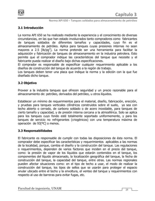 Capítulo 3 
Norma API 650 – Tanques soldados para almacenamiento de petróleo 
Facultad de ingeniería, UNAM 25
3.1 Introducción
La norma API 650 se ha realizado mediante la experiencia y el conocimiento de diversas
circunstancias, en las que han estado involucrados tanto compradores como fabricantes
de tanques soldados de diferentes tamaños y capacidades, cuyo fin es el
almacenamiento de petróleo. Aplica para tanques cuyas presiones internas no sean
mayores a 2.5 [lb/pg2
]. La norma pretende ser una herramienta para facilitar la
adquisición y fabricación de tanques de almacenamiento en la industria petrolera. Esto
permite que el comprador indique las características del tanque que necesite y el
fabricante pueda realizar el diseño bajo dichas especificaciones.
El comprador es responsable de especificar cualquier requerimiento aplicable a los
diseños de construcción del tanque de acuerdo a la región de trabajo.
Los tanques deben tener una placa que indique la norma y la edición con la que fue
diseñado dicho tanque.
3.2 Objetivo
Proveer a la industria tanques que ofrecen seguridad y un precio razonable para el
almacenamiento de: petróleo, derivados del petróleo, u otros líquidos.
Establecer un mínimo de requerimientos para el material, diseño, fabricación, erección,
y pruebas para tanques verticales cilíndricos construidos sobre el suelo, ya sea con
techo abierto o cerrado, de carbono soldado o de acero inoxidable, para tanques de
cierto tamaño y capacidad, y de presión interna cercana a la atmosférica. Solo se aplica
para los tanques cuyo fondo esté totalmente soportado uniformemente, y para los
tanques de servicio no refrigerantes (criogénicos) con una temperatura máxima de
operación de 93[ºC] o menos.
3.3 Responsabilidades
El fabricante es responsable de cumplir con todas las disposiciones de ésta norma. El
comprador debe especificar las características y requerimientos aplicables a las normas
de la localidad, porque, cambia el diseño y la construcción del tanque. Las regulaciones
o requerimientos, dependen de varios factores que inciden en el precio del tanque,
como: la presión de vapor de los líquidos que estarán contenidos en el tanque, los
componentes del líquido almacenado, la localización geográfica del tanque, la fecha de
construcción del tanque, la capacidad del tanque, entre otras. Las normas regionales
pueden afectar situaciones como: en el tipo de techo a usar, el modo de realizar la
construcción del tanque, los tipos de sellos que se usarán para proteger el espacio
anular ubicado entre el techo y la envoltura, el venteo del tanque y requerimientos con
respecto al uso de barreras para evitar fugas, etc.
 